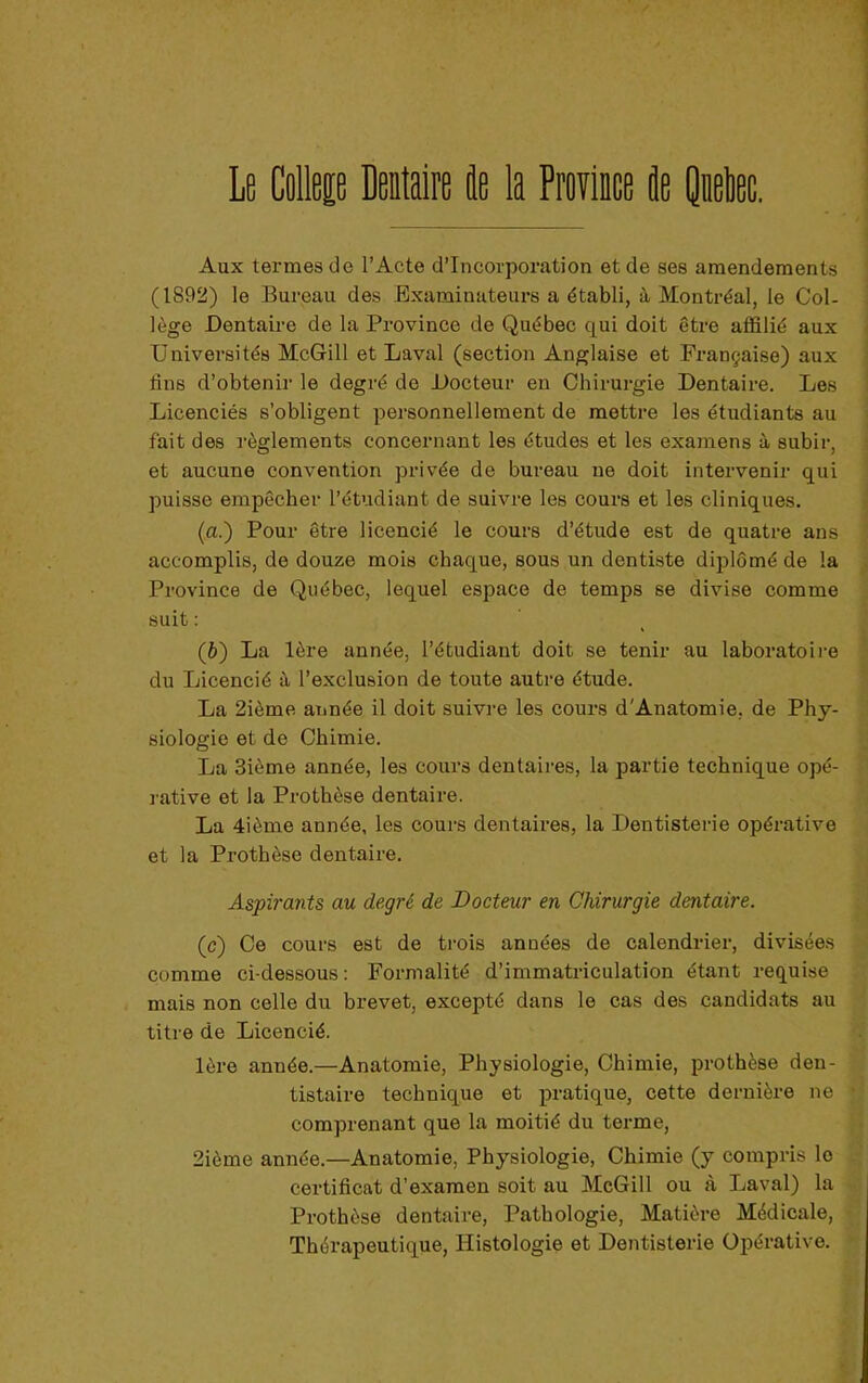 Aux termes de l’Acte d’incorporation et de ses amendements (1892) le Bureau des Examinateurs a établi, à Montréal, le Col- lège Dentaire de la Province de Québec qui doit être affilié aux Universités McGill et Laval (section Anglaise et Française) aux fins d’obtenir le degré de Docteur en Chirurgie Dentaire. Les Licenciés s’obligent personnellement de mettre les étudiants au fait des règlements concernant les études et les examens à subir, et aucune convention privée de bureau ne doit intervenir qui puisse empêcher l’étudiant de suivre les cours et les cliniques. (a.) Pour être licencié le cours d’étude est de quatre ans accomplis, de douze mois chaque, sous un dentiste diplômé de la Province de Québec, lequel espace de temps se divise comme suit: (b) La 1ère année, l’étudiant doit se tenir au laboratoire du Licencié à l’exclusion de toute autre étude. La 2ième année il doit suivre les cours d'Anatomie, de Phy- siologie et de Chimie. La 3ième année, les cours dentaires, la partie technique opé- rative et la Prothèse dentaire. La 4ième année, les coui’s dentaires, la Dentisterie opérative et la Prothèse dentaire. Aspirants au degré de Docteur en Chirurgie dentaire. (c) Ce cours est de trois années de calendrier, divisées comme ci-dessous: Formalité d’immatriculation étant requise mais non celle du brevet, excepté dans le cas des candidats au titre de Licencié. 1ère année.—Anatomie, Physiologie, Chimie, prothèse den- tistaire technique et pratique, cette dernière ne comprenant que la moitié du terme, 2ième année.—Anatomie, Physiologie, Chimie (y compris le certificat d’examen soit au McGill ou à Laval) la Prothèse dentaire. Pathologie, Matière Médicale, Thérapeutique, Histologie et Dentisterie Opérative.