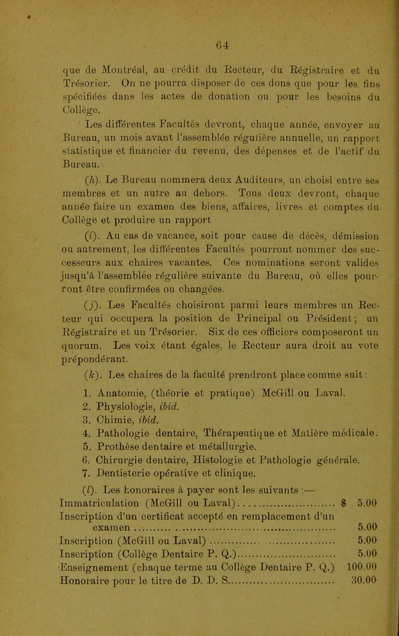 que de Montréal, au crédit du Eecteur, du Régistraire et du Trésorier. On ne pourra disposer de ces dons que pour les fins spécifiées dans les actes de donation ou pour les besoins du Collège. ' Les différentes Facultés devront, chaque année, envo}^er au Bureau, un mois avant l’assemblée régulière annuelle, un rapport statistique et financier du revenu, des dépenses et de l’actif du Bureau. (Ji). Le Bureau nommera deux Auditeurs, un choisi entre ses membres et un autre au dehors. Tous deux devront, chaque année faire un examen des biens, affaires, livres et comptes du Collège et produire un rapport (i). Au cas de vacance, soit pour cause de décès, démission ou autrement, les différentes Facultés pourront noinmer dos suc- cesseurs aux chaires vacantes. Ces nominations seront valides jusqu’à l’assemblée régulière suivante du Bureau, où elles pour- ront être confirmées ou changées. (J). Les Facultés choisiront parmi leurs membres un Eec- teur qui occupera la position de Principal ou Président; un Régistraire et un Trésorier. Six de ces oflScicrs composeront un quorum. Les voix étant égales, le Eecteur aura droit au vote prépondérant. (/c). Les chaires de la faculté prendront place comme suit : 1. Anatomie, (théorie et pratique) McGill ou Laval. 2. Physiologie, ibid. 3. Chimie, ibid. 4. Pathologie dentaire. Thérapeutique et Matière médicale. 5. Prothèse dentaire et métallurgie. 6. Chirurgie dentaire. Histologie et Pathologie générale. '7. Dentisterie opérative et clinique. (/). Les honoraires à payer sont les suivants :— Immatriculation (McGill ou Laval) $ 5.00 Inscription d’un certificat accepté en remplacement d’un examen 5.00 Inscription (McGill ou Laval) 5.00 Inscription (Collège Dentaire P. Q.) 5.00 'Enseignement (chaque terme au Collège Dentaire P. Q.) 100.00 Honoraire pour le titre de D. D, S 30.00