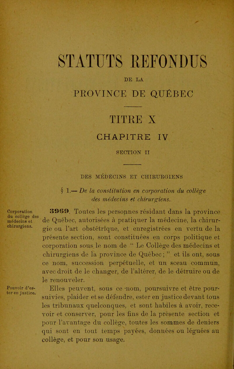 Corporation du oolldge des m^deoins et chirurgiens. Pouvoir d’es- ter en justice. STATUTS REFONDUS DE LA PROVINCE DE QUEBEC TITRE X CHAPITRE IV SECTION II DES MEDECINS ET CHIRUEGIENS § 1.— De la comtilulion en corporation du college des medecins et chirurgiens. Toutes les persounes residant dans la province de Quebec, autorisees a pratiquer la medecine, la chirur- gie on I’art obstetrlque, et enregistrees en vertu de la presente section, sont constituees en corps politique et corporation sous le nom de “ Le College des medecins et chirurgiens de la province de Quebec; ” et ils ont, sous ce nom, succession perpetuelle, et un sceau commun, avec droit de le changer, de I’alterer, de le detruire ou de le renouveler. Elies peuvent, sous ce -nom, poursuivre et ^tre pour- suivies, plaider etse defendre, ester en justice devant tous les tribunaux quelconques, et sont habiles a avoir, rece- voir et conserver, pour les fins de la presente section et pour I’avantage du college, toutes les sommes de deniers qui sont en tout temps payees, donnees ou leguees au college, et pour sou usage.