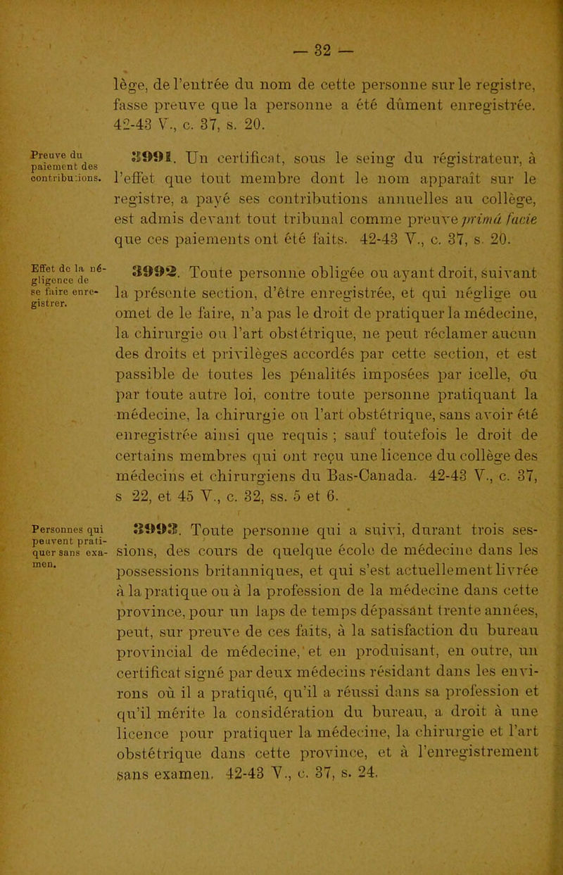 Preuve du paiemcnt des oontribu:ions. Effet dc la ne- gligence de se fiiire enrc- gistrer. Personnes qui peuvent prati- quer sans exa- men. lege, deTeutree du nom de cette persouiie surle registre, fasse preuve que la persomie a ete dument eiiregistree. 42-43 V., c. 37, s. 20. J5991. Uu certificat, sous le seiug du registrateur, a I’efFet que tout merabre dont le nom apparait sur le registre, a paye ses contributions annuelles an college, est admis devant tout tribunal comme preuve /acte que ces paiements out ete tbits. 42-43 V., c. 37, s. 20. 3992. Toute persomie obligee ou ayant droit, suivaiit la presente section, d’etre enregistree, et qui neglige ou omet de le faire, n’a pas le droit de pratiquer la medecine, la chirurgie ou I’art obstetrique, ne pent reclamer aucun des droits et privileges accordes par cette section, et est passible de toutes les penalites imposees par icelle, o'u par toute autre loi, centre toute persomie pratiquant la medecine, la chirurgie ou I’art obstetrique, sans avoir ^ite enregistree ainsi que requis ; sauf toutefois le droit de certains membres qui out refu une licence du college des medecins et chirurgiens du Bas-Canada. 42-43 V., c. 37, s 22, et 45 V., c. 32, ss. 5 et 6. 3993. Toute persomie qui a suivi, durant trois ses- sions, des cours de quelque ecole de medecine dans les possessions britanniques, et qui s’est actuellement livree a la pratique ou a la profession de la medecine dans cette province, pour un laps de temps depassant trente annees, petit, sur preuve de ces faits, a la satisfaction du bureau provincial de medecine,'et en produisant, en outre, un certificat signe par deux medecins residant dans les envi- rons ou il a pratique, qu’il a reussi dans sa profession et qu’il merite la consideration du bureau, a droit a une licence pour pratiquer la medecine, la chirurgie et I’art obstetrique dans cette province, et a renregistrement sans examen, 42-43 Y., c. 37, s. 24.