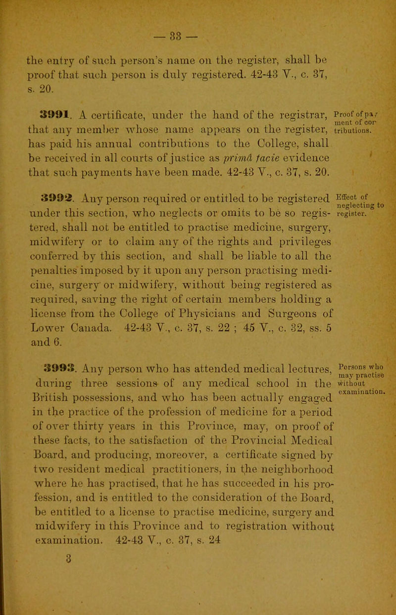 the eutiy of such person’s name on the register, shall be proof that such iDerson is duly registered. 42-43 V., c. 3t, s. 20. J991. A certificate, under the hand of the registrar, Proof of pa/ . ment of cor that any member whose name appears on the register, tributions. has paid his annual contributions to the College, shall be received in all courts of justice as primd facie evidence '' that such payments have been made. 42-43 V., c. 37, s. 20. Any person required or entitled to be registered , , . . , , . , . neglecting to under this section, who neglects or omits to be so regis- register, tered, shall not be entitled to practise medicine, surgery, midwifery or to claim any of the rights and privileges conferred by this section, and shall be liable to all the penalties imposed by it upon any person practising medi- cine, surgery or midwifery, without being registered as required, saving the right of certain members holding a license from the College of Physicians and Surgeons of Lower Canada. 42-43 V., c. 37, s. 22 ; 45 V., c. 32, ss. 5 and 6. 3993. Any person who has attended medical lectures, Poisons who ’ may practise during three sessions of any medical school in the without British possessions, and who has been actually engaged in the practice of the profession of medicine for a period of over thirty years in this Province, may, on proof of these facts, to the satisfaction of the Provincial Medical Board, and producing, moreover, a certificate signed by two resident medical practitioners, in fhe neighborhood where he has practised, that he has succeeded in his pro- fession, and is entitled to the consideration of the Board, be entitled to a license to practise medicine, surgery and midwifery in this Province and to registration without examination. 42-43 V., c. 37, s. 24 3