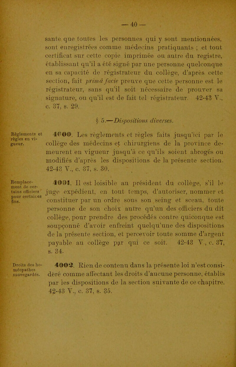 sante que toutes les personnes qui y sont mentionnees, sont enregistrees comme medecins pratiquants ; et tout S certificat sur cette copie impriinee ou autre du registre, ^ 6tablissaiit qia’il a ete signe par une personne quelconque k- eu sa capacite de registrateur du college, d’apres cette i section, fait prim a facie preuve que cette personne est le j registrateur, sans qu’il soit necessaire de prouver sa ■ signature, ou qu’il est de fait tel registrateur. 42-43 V., ' c. 37, s. 29. f § 5.—Dispositions diverses. \ Rfegiements et 4<f00. Les reglemeiits et regies faits iusqu’ici par le gueur. college des medecius et chirurgiens de la province de-  meurent eu vigueur jusqu’a ce qu’ils soient abroges ou modifies d’apres les dispositions de la presente section. f 42-43 V., c. 37, s. 30. I,. Remplaco- ■?,. mont de cer- ^ tains officiers ^ pour certaii.es (. fins. t., t t Droits des ho- »' m^opathes ' sauvegard^s. / \ 403H. II est loisible au president du college, s’il le jugc expedient, en tout temps, d’autoriser, nommer et constituer par un ordre sous son seing et sceau, toute personne de son choix autre qu’un des officiers du dit college, pour prendre des precedes centre quiconque est soup9onne d’avoir enfreint quelqu’une des dispositions de la preseiite section, et percevoir toute somme d’argeut payable au college p^r qui ce soit. 42-43 V., c. 37, s. 34. 4()0!5. Eien de contenu dans la presente loi n’est consi- dfere comme affectant les droits d’aucune personne, etablis par les dispositions de la section suivante de cechapitre. 42-43 V., c. 37, s. 35.