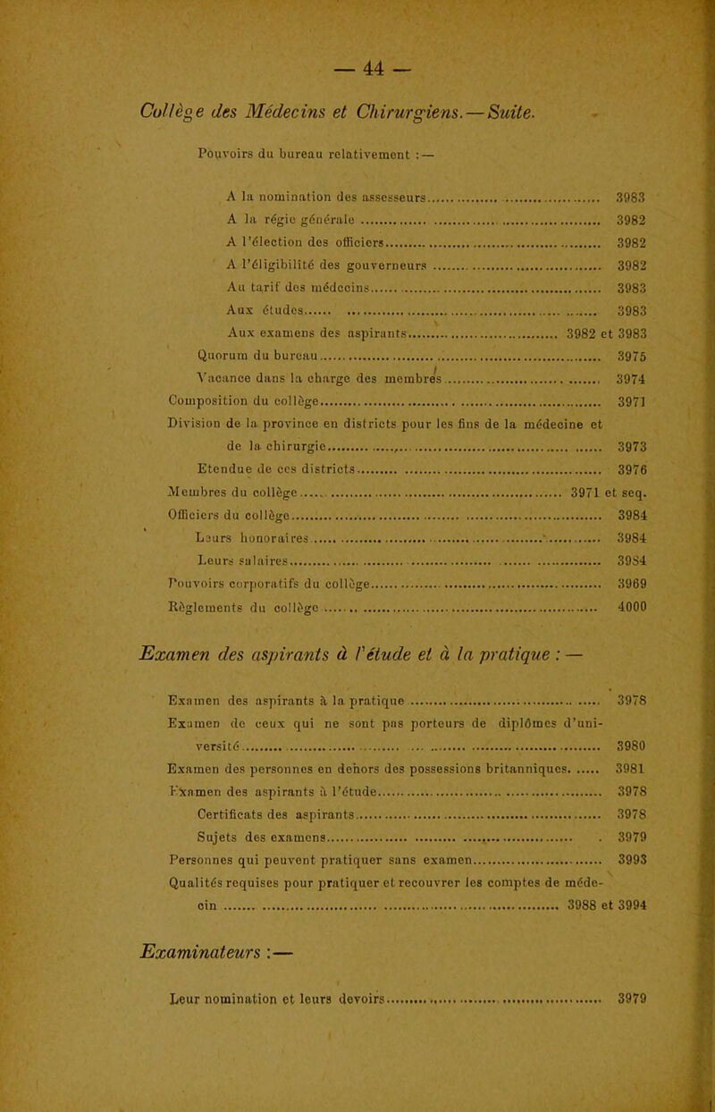 College ties Medecins et Chirurgiens.—Suite. Pouvoirs du bureau relativemont : — A la nomination des assesseurs 3983 A la r6gic gdneralo 3982 A I’dlection des officiers 3982 A l’61igibilit6 des gouverneurs 3982 An tarif des mddccins 3983 Aux dtudcs 3983 Aux oxamens des aspirants 3982 et 3983 Quorum du bureau 3975 A'acance dans la charge des membres 3974 Composition du college 3971 Division de la province en districts pour les fins de la mddecine et de la chirurgie 3973 Etendue de ees districts 3976 jVIembres du oollSge 3971 et scq. Officiers du colldgo 3984 Leurs liunoraires ' 3984 Leurs salaires 3984 Pouvoirs corjioratifs du colldge 3969 Riglcments du colldgc 4000 Examen des aspirants d !'etude et d la pratique : — Exainen des aspirants it la pratique 3978 Examen de eeux qui ne sont pas porteurs de diplOmcs d’uni- versitd 3980 Examen des personnes en dehors des possessions britanniques 3981 KXnmen des aspirants it I’dtude...., 3978 Certificats des aspirants 3978 Sujets des examens 3979 Personnes qui peuvont pratiquer sans examen 3993 Qualitds requises pour pratiquer etrecouvrer les comptes de mddo- oin 3988 et 3994 Examinateurs :— Leur nomination et leurs devoirs 3979