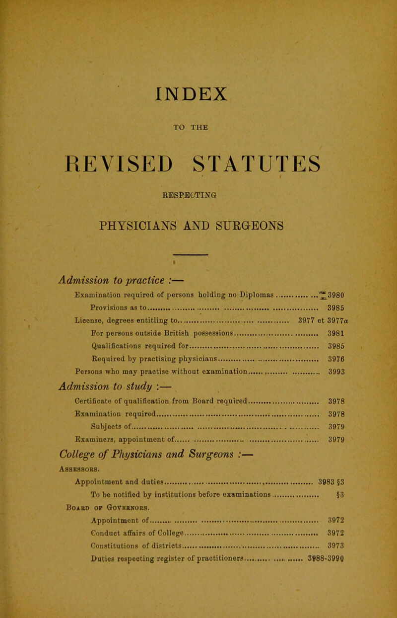 TO THE REVISED STATUTES 1 EESPBOTING PHYSICIANS AND SURGEONS I Admission to practice :— Examination required of persons holding no Biplomas “3980 Provisions as to 3985 License, degrees entitling to 3977 et 3977a For persons outside British possessions 3981 Qualifications required for 3985 Required by practising physicians 3976 Persons who may practise without examination 3993 Admission to study :— Certificate of qualification from Board required 3978 Examination required 3978 Subjects of 3979 Examiners, appointment of 3979 College of Physicians and Surgeons :— Assessobs. Appointment and duties 3983 §3 To be notified by institutions before examinations §3 Boxbd op Govksnobb. Appointment of 3972 Conduct affairs of College 3972 Constitutions of districts 3973 Duties respecting register of practitioners 3988-3990