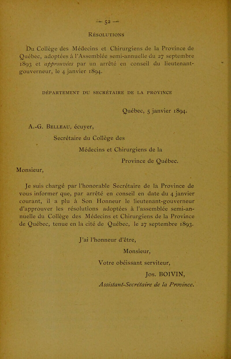 resolutions Du College des MEdecins et Chirurgiens de la Province de Qudbec, adoptees k I’AssemblEe semi-annuelle du 27 septembre 1893 et approuvees par un arretE en conseil du lieutenant- gouverneur, le 4 janvier 1894. dEpartement du secretaire de la province QuEbec, 5 janvier 1894. A.-G. Belleau, Ecuyer, SecrEtaire du CollEge des MEdecins et Chirurgiens de la Monsieur, Province de QuEbec. Je suis chargE par I’honorable SecrEtaire de la Province de vous informer que, par arretE en conseil en date du 4 janvier courant, il a plu Son Honneur le lieutenant-gouverneur d’approuver les rEsoIutions adoptEes i I’assernblEe semi-an- nuelle du CollEge des MEdecins et Chirurgiens de la Province de QuEbec, tenue en la citE de QuEbec, le 27 septembre 1893. J’ai I’honneur d’etre. Monsieur, Votre obEissant serviteur, Jos. BOIVIN, Assistant-Secretaire de la Province,