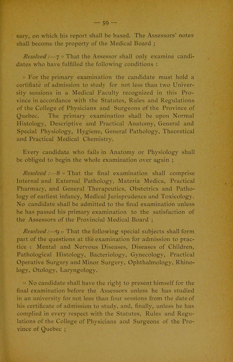 sary, on which his report shall be based. The Assessors’ notes shall become the property of the Medical Board ; Resolved:—7 That the Assessor shall only examine candi- dates who have fulfilled the following conditions : II For the primary examination the candidate must hold a certifiate of admission to study for not less than two Univer- sity sessions in a Medical Faculty recognized in this Pro- vince in accordance with the Statutes, Rules and Regulations of the College of Physicians and Surgeons of the Province of Quebec. The primary examination shall be upon Normal Histology, Descriptive and Practical Anatomy, General and Special Physiology, Hygiene, General Pathology, Theoretical and Practical Medical Chemistry. Every candidate who fails in Anatomy or Physiology shall be obliged to begin the whole examination ov'er again ; Resolved:—8  That the final examination shall comprise Internal and External Pathology, Materia Medica, Practical Pharmacy, and General Therapeutics, Obstetrics and Patho- logy of earliest infancy. Medical Jurisprudence and Toxicology. No candidate shall be admitted to the final examination unless he has passed his primary examination to the satisfaction of the Assessors of the Provincial Medical Board ; Resolved:—ti That the following special subjects shall form part of the questions at the examination for admission to prac- tice •; Mental and Nervous Diseases, Diseases of Children, Pathological Histology, Bacteriology, Gynecology, Practical Operative Surgery and Minor Surgery, Ophthalmology, Rhino- logy, Otology, Laryngology.  No candidate shall have the right to present himself for the final examination before the Assessors unless he has studied in an university for not less than four sessions from the date of his certificate of admission to study, and, finally, unless he has complied in every respect with the Statutes, Rules and Regu- lations of the College of Physicians and Surgeons of the Pro- vince of Quebec ;