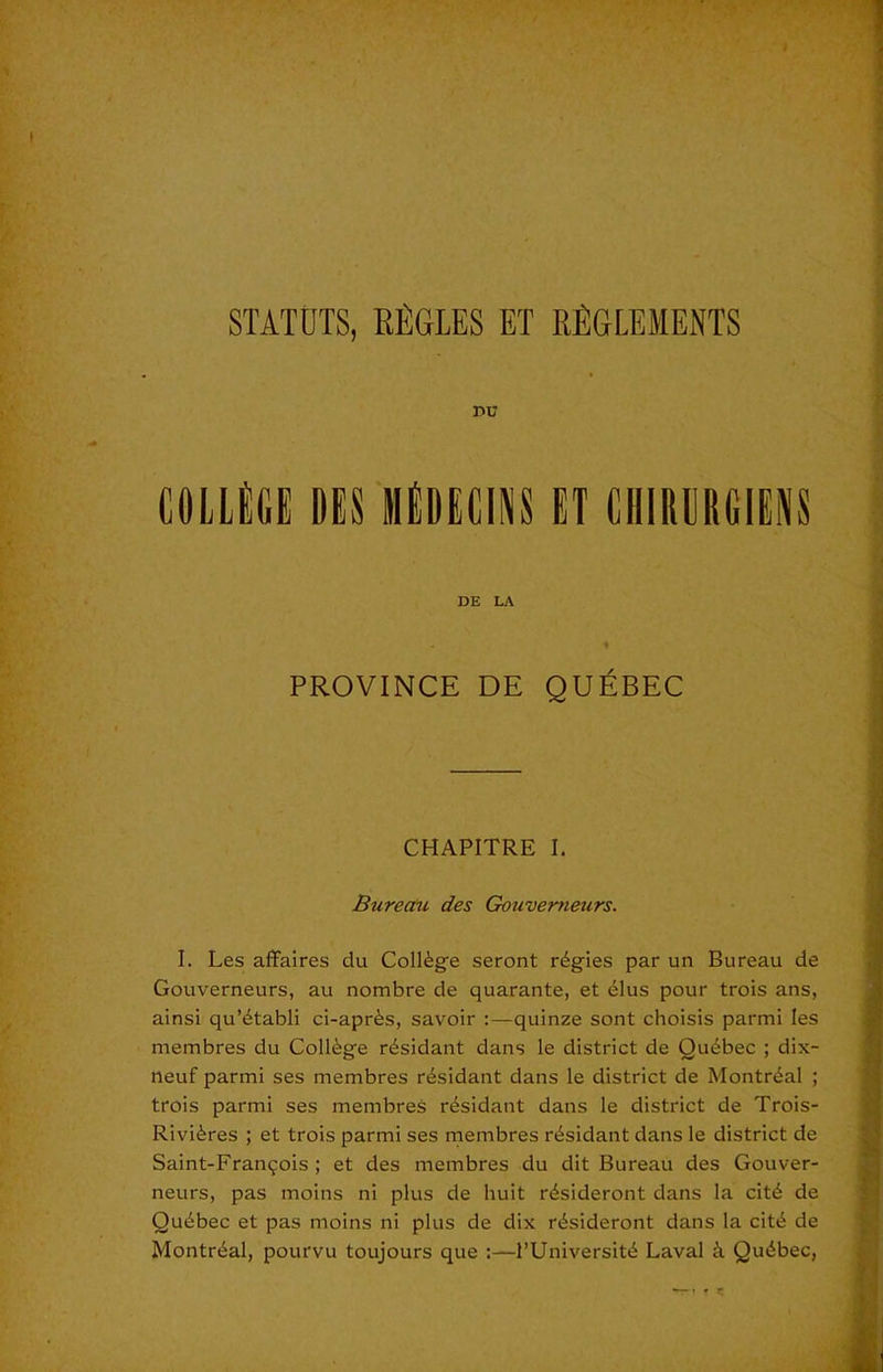 STATDTS, EE6LES ET REGLEMENTS r>u miM m iiiDECiNS gt ciiirurgiens DE LA PROVINCE DE QUEBEC CHAPITRE I. Bureau des Gouvemeurs. I. Les affaires du College seront regies par un Bureau de Gouvemeurs, au nombre de quarante, et 61us pour trois ans, ainsi qu’dtabli ci-apr^s, savoir :—quinze sont choisis parmi les membres du Collie r^sidant dans le district de Quebec ; dix- neuf parmi ses membres r^sidant dans le district de Montreal ; trois parmi ses membres r^sidant dans le district de Trois- Rivi6res ; et trois parmi ses rnembres ri^sidant dans le district de Saint-Fran9ois ; et des membres du dit Bureau des Gouver- neurs, pas moins ni plus de huit r^sideront dans la cit^ de Quebec et pas moins ni plus de dix riisideront dans la citi de Montn^al, pourvu toujours que :—I’Universit^ Laval k Quebec,