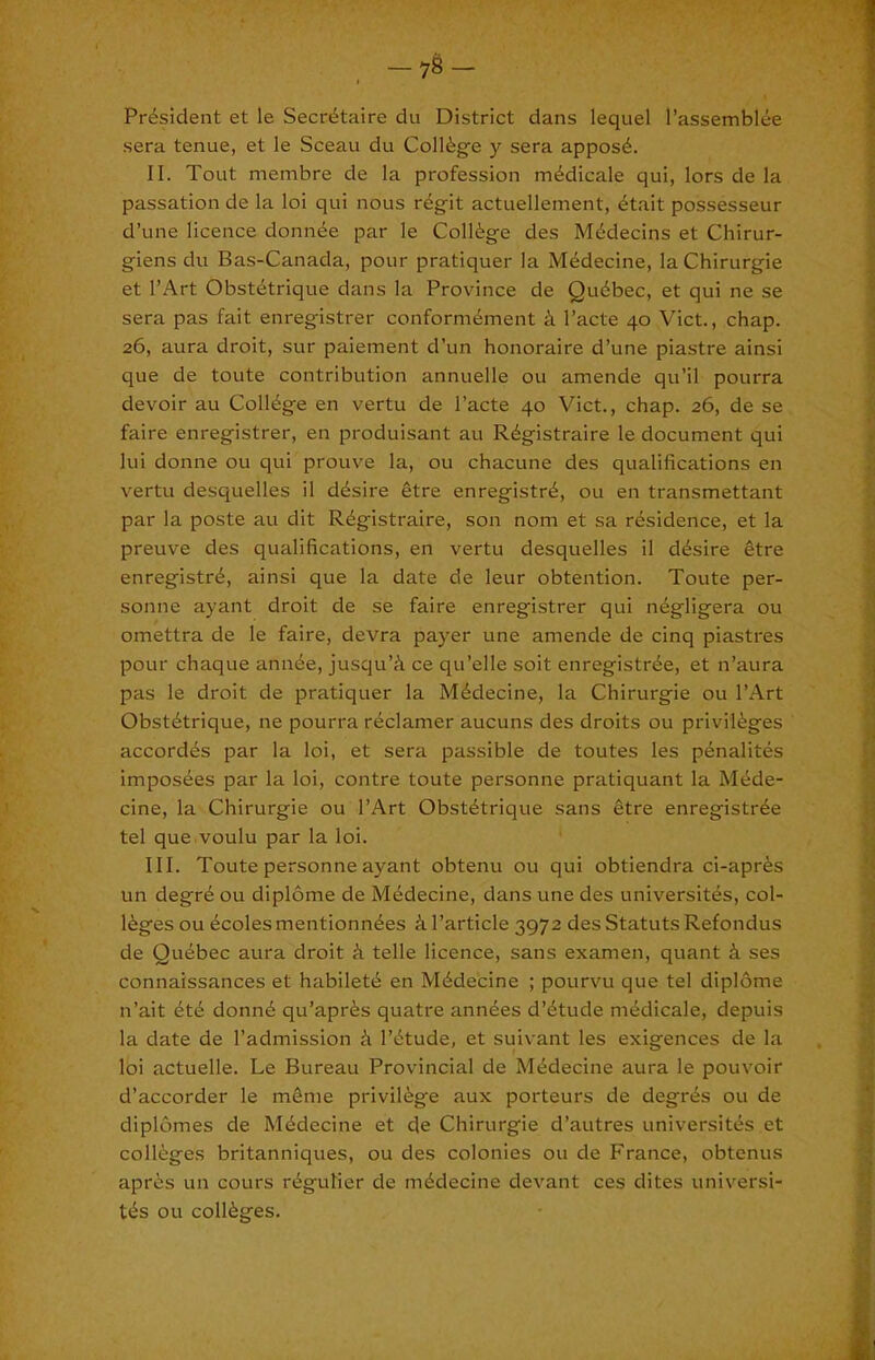 President et le Secretaire du District dans lequel I’assemblee sera tenue, et le Sceau du Colieg-e y sera appose. II. Tout membre de la profession medicale qui, lors de la passation de la loi qui nous regit actuellement, etait possesseur d’une licence donnee par le College des Medecins et Chirur- giens du Bas-Canada, pour pratiquer la Medecine, laChirurgie et I’Art Obstetrique dans la Province de Quebec, et qui ne se sera pas fait enregistrer conformement i I’acte 40 Viet., chap. 26, aura droit, sur paiement d’un honoraire d’une piastre ainsi que de toute contribution annuelle ou amende qu’il pourra devoir au College en vertu de I’acte 40 Viet., chap. 26, de se faire enregistrer, en produisant au Registraire le document qui lui donne ou qui prouve la, ou chacune des qualifications en vertu desquelles il desire etre enregistre, ou en transmettant par la poste au dit Registraire, son nom et sa residence, et la preuve des qualifications, en vertu desquelles il desire etre enregistre, ainsi que la date de leur obtention. Toute per- sonne ayant droit de se faire enregistrer qui negligera ou omettra de le faire, devra payer une amende de cinq piastres pour chaque annee, jusqu’^i ce qu’elle soit enregistree, et n’aura pas le droit de pratiquer la Medecine, la Chirurgie ou I’Art Obstetrique, ne pourra redamer aucuns des droits ou privileges accordes par la loi, et sera passible de toutes les penalites imposees par la loi, contre toute personne pratiquant la Mede- cine, la Chirurgie ou I’Art Obstetrique sans etre enregistree tel que voulu par la loi. III. Toute personne ayant obtenu ou qui obtiendra ci-apres un degre ou diplome de Medecine, dans une des universites, col- leges ou ecolesmentionnees iTarticle 3972 des StatutsRefondus de Quebec aura droit e, telle licence, sans examen, quant i ses connaissances et habilete en Medecine ; pourvu que tel dipldme n’ait ete donne qu’apres quatre annees d’etude medicale, depuis la date de I’admission e I’etude, et suivant les exigences de la loi actuelle. Le Bureau Provincial de Medecine aura le pouvoir d’accorder le meme privilege aux porteurs de degres ou de diplomes de Medecine et de Chirurgie d’autres universites et colleges britanniques, ou des colonies ou de France, obtenus apres un cours regulier de medecine devant ces dites universi- tes ou colleges.