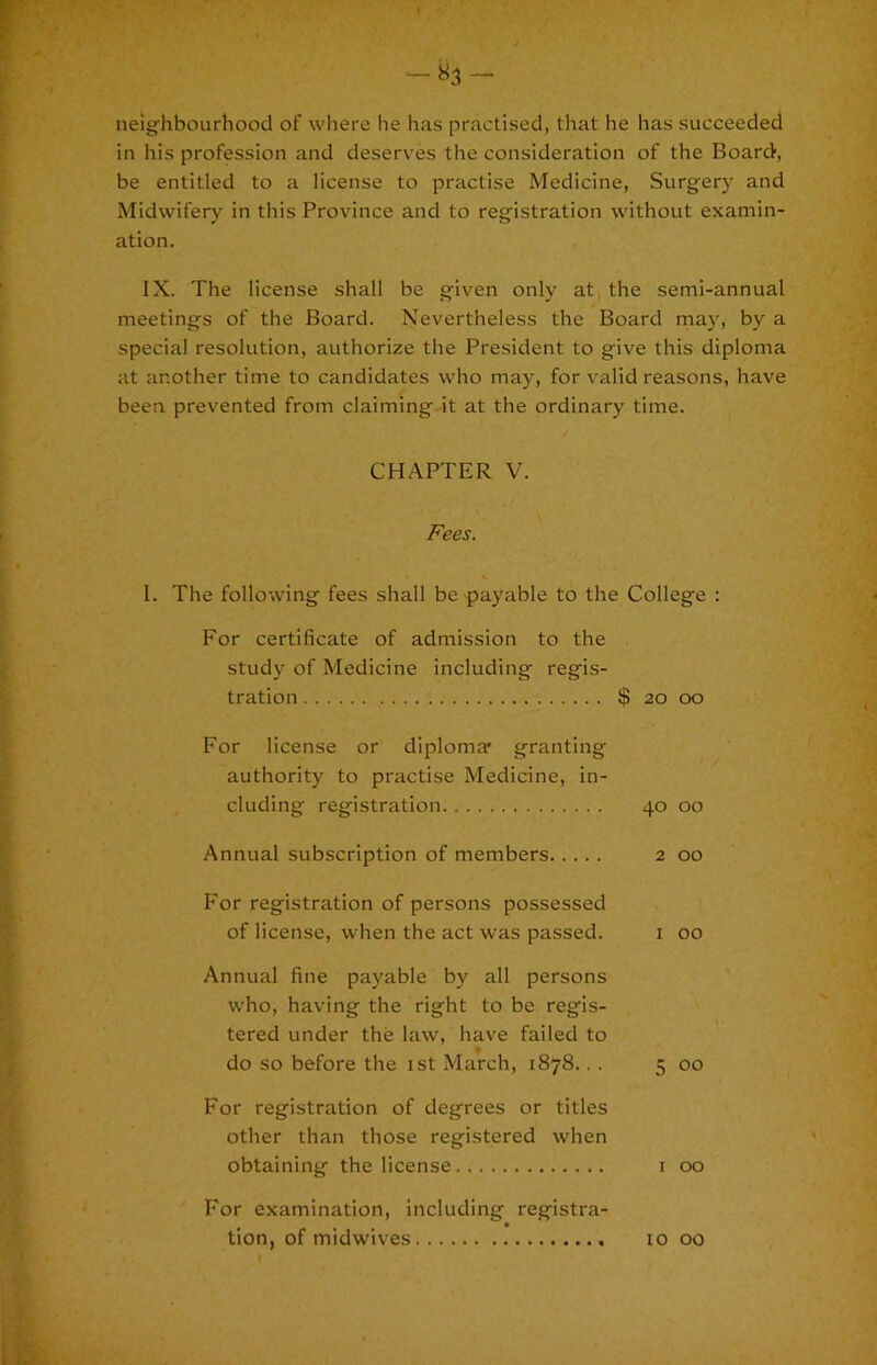 neighbourhood of where he has practised, that he has succeeded in his profession and deserves the consideration of the BoarcV, be entitled to a license to practise Medicine, Surgery and Midwifery in this Province and to registration without examin- ation. IX. The license shall be given only at the semi-annual meetings of the Board. Nevertheless the Board may, by a special resolution, authorize the President to give this diploma at another time to candidates who may, for valid reasons, have been prevented from claiming-it at the ordinary time. CHAPTER V. Fees. 1. The following fees shall be payable to the College : For certificate of admission to the study of Medicine including regis- tration $ 20 oo For license or diploma' granting authority to practise Medicine, in- cluding registration 40 oo Annual subscription of members 2 00 For registration of persons possessed of license, when the act was passed. 1 00 Annual fine payable by all persons who, having the right to be regis- tered under the law, have failed to do so before the 1st March, 1878... 5 00 For registration of degrees or titles other than those registered when obtaining the license i 00 For examination, including registra-