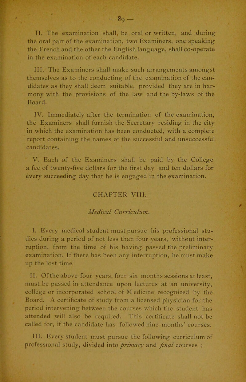 — So- il The examination shall, be oral or written, and during the oral part of the examination, two Examiners, one speaking- the French and the other the Eng-lish languag-e, shall co-operate in the examination of each candidate. III. The Examiners shall make such arrang-ements amongst themselves as to the conducting of the examination of the can- didates as they shall deem suitable, provided they are in har- mony with the provisions of the law and the by-laws of the Board. IV. Immediately after the termination of the examination, the Examiners shall furnish the Secretary residing in the city in which the examination has been conducted, with a complete report containing the names of the successful and unsuccessful candidates. V. Each of the Examiners shall be paid by the College a fee of twenty-five dollars for the first day and ten dollars for every succeeding day that he is engaged in the examination. CHAPTER VIII. Medical Curriculum. 1. Every medical student must pursue his professional stu- dies during a period of not less than four years, without inter- ruption, from the time of his having passed the preliminary examination. If there has been any interruption, he must make up the lost time. II. Of the above four years, four six months sessions at least, must be passed in attendance upon lectures at an universitj-, college or incorporated school of M edicine recognized by the Board. A certificate of study from a licensed physician for the period intervening between the courses which the student has attended will also be required. This certificate shall not be called for, if the candidate has followed nine months’ courses. III. Every student must pursue the following curriculum of professional study, divided into primary and final courses :