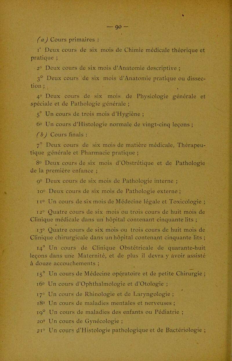 90- faJ Cours primaires : 1° Deux cours de six mois cle Chimie m^dicale th^orique et pratique ; 2” Deux cours de six mois d’Anatomie descriptive ; 3° Deux cours de six mois 'd’Anatomie pratique ou dissec- tion ; 4° Deux cours de six mois de Physiologie g^nerale et spdciale et de Pathologie g'^nt^rale ; 5° Un cours de trois mois d’Hygifene ; 6o Un cours d’Histologie normale de vingt-cinq ieqons ; f bJ Cours finals : 7° Deux cours de six mois de matiere m^dicale, Th^rapeu- tique g6n4rale et Pharmacie pratique ; 8® Deux cours de six mois d’Obstretique et de Pathologie de la premiere enfance ; 9° Deux cours de six mois de Pathologie interne ; io° Deux cours de six mois de Pathologie externe ; 11° Un cours de six mois de M4decine legale et Toxicologic ; 12'’ Quatre cours de six mois ou trois cours de huit mois de Clinique mddicale dans un hopital contenant cinquante lits ; 13° Quatre cours de six mois ou trois cours de huit mois de Clinique chirurgicale dans un hopital contenant cinquante lits ; 14° Un cours de Clinique Obst^tricale de quarante-huit le9ons dans un'e Maternite, et de plus il devra y avoir assiste k douze accouchements ; I 15° Un cours de M^decine opdratoire et de petite Chirurgie ; 16° Un cours d’Ophthalmologie et d’Otologie ; 17 Un cours de Rhinologie et de Laryngologie ; 180 Un cours de maladies mentales et nerveuses ; 19° Un cours de maladies des enfants ou Pediatric ; 20'’ Un cours de Gyndcologie ; Un cours d’Histplogie pathologique et de Bact«friologie ;