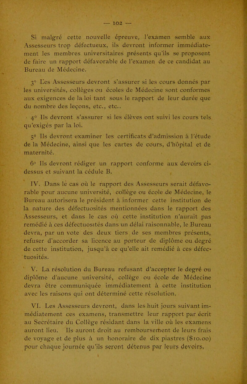 T 102 — Si malgr6 cette nouvelle 4preuve, rexamen semble aux Assesseurs trop d^fectueux, ils devront informer imm^diate- ment les membres universitaires presents qu’ils se proposent de faire un rapport d^favorable de I’examen de ce candidat au Bureau de M^decine. 3'> L'es Assesseurs devront s’assurer si les cours donnes par les universit^s, colleges ou ^coles de Mi^decine sont conformes aux exigences de la loi tant sous le rapport de leur duree que du nombre des lemons, etc., etc.. ' 40 Ils devront s’assurer si les el^ves ont suivi les cours tels qu’exigds par la loi. 50 Ils devront examiner les certificats d’admission k I'^tude de la Mddecine, ainsi que les cartes de cours, d’hopital et de maternity. 60 Ils devront r^diger un rapport conforme aux devoirs ci- dessus et suivant la c4dule B. IV. Dans le cas oii le rapport des Assesseurs serait defavo- rable pour aucune university, college ou ^cole de M^decine, le Bureau autorisera le president k informer cette institution de la nature des dyfectuosit^s mentionnyes dans le rapport des Assesseurs, et dans le cas oti cette institution n’aurait pas remydiy i ces dyfectuositys dans un dyiai raisonnable, le Bureau devra, par un vote des deux tiers de ses membres prysents, refuser d’accorder sa licence au porteur de diplome ou degry de cette institution, jusqu’i ce qu’elle ait remydiy k ces dyfec* tuositys. ' V. La rysolution du Bureau refusant d’accepter le degry ou diplome d’aucune university, coliyge ou ycole de Mydecine devra etre communiquye immydiatement k cette institution avec les raisons qui ont dyterminy cette rysolution. VI. Les Assesseurs devront, dans les huit jours suivant im- mydiatement ces examens, transmettre leur rapport par ycrit au Secrytaire du Coliyge rysidant dans la ville od les examens auront lieu. Ils auront droit au remboursement de leurs frais de voyage et de plus un honoraire de dix piastres {$10.00) pour chaque journye qu’ils serpnt dytenus par l?vr5 devoirs,