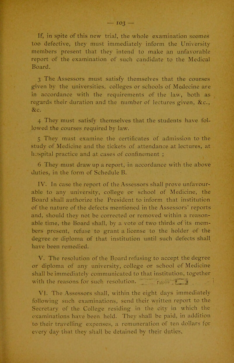 If, in spite of this new trial, the whole examination seemes too defective, they must immediately inform the University members present that they intend to make an unfav'^orable report of the examination of such candidate to the Medical Board. 3 The Assessors must satisfy themselves that the courses given by the universities, colleges or schools of Medecine are in accordance with the requirements of the law, both as regards their duration and the number of lectures given, &c., &c. 4 They must satisf}' themselves that the students have fol- lowed the courses required by law. 5 They must examine the certificates of admission to the study of Medicine and the tickets of attendance at lectures, at hospital practice and at cases of confinement ; ^ 6 They must draw up a report, in accordance with the above duties, in the form of Schedule B. IV. In case the report of the Assessors shall prove unfavour- able to any university, college or school of Medicine, the Board shall authorize the President to inform that institution of the nature of the defects mentioned in the .^.ssessors’ reports and, should they not be corrected or removed within a reason- able time, the Board shall, by a vote of two thirds of its mem- bers present, refuse to grant a license to the holder of the degree or diploma of that institution until such defects shall have been remedied. V. The resolution of the Board refusing to accept the degree or diploma of any university, college or school of Medicine shall be immediately communicated to that institution, together with the reasons for such resolution. ' VI. The .‘■Vssessors shall, within the eight da}’S immediately following such examinations, send their written report to the Secretary of the College residing in the city in which the examinations have been held. They shall be paid, in addition to their travelling expenses, a remuneration of ten dollars fpr every day that they shall be detained by their duties,