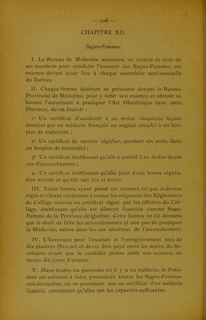 —' io6 — CHAPITRE XII. Sages-Femmes. I. Le Bureau de M4decine nommera un comity de trois de ses membres pour conduire I’examen des Sages-Femmes, cet examen devant avoir lieu i chaque assembl^e semi-annuelle du Bureau. II. Chaque femme d^sirant se presenter devant le Bureau Provincial de M^decine, pour y subir son examen et obtenir sa licence I’autorisant i pratiquer I’Art Obst^trique dans cette Province, devra fournir : lO Un certificat d’assiduitd k au moins cinquante lemons donates par un m^decin fran9ais ou anglais attache k un hos- pice de maternitd ; 2“ Un certificat de service rdgulier, pendant six mois, dans un hospice de maternity ; 3° Un certificat ^tablissant qu’elle a assist^ k au moins douze cas d’accouchement ; 4i Un certificat 4tablissant qu’elle jouit d’une bonne reputa- tion morale et qu’elle salt lire et ^crire. III. Toute femme ayant pass6 un examen tel que ci-dessus r^gl4 et s’^tant conformde k toutes les exigences des Rfeglements du College recevra un certificat signe par les officiers du Col- lege, ^tablissant qu’elle est dfiment licenci^e comme Sage- Femme de la Province de Quebec. Cette licence ne lui donnera que le droit de faire les accouchements et non pas de pratiquer la Medecine, m6me dans les cas resultant de I'accouchement. IV. L’honoraire pour I’examen et I’enregistrement sera de dix piastres ($10.00) et devra etre pay6 entre les mains du Se- cretaire avant que le candidat puisse subir son examen, au moins dix jours d’avance. V. Dans toutes les parolsses od il y a un medecin, le Presi- dent est autorise d faire poursulvre toutes les Sages-Femmes non-licenciees, ou ne possedant pas un certificat d’un medecin licencie, cdnstatant qu’ell^s gnt les capacites suffisantes.