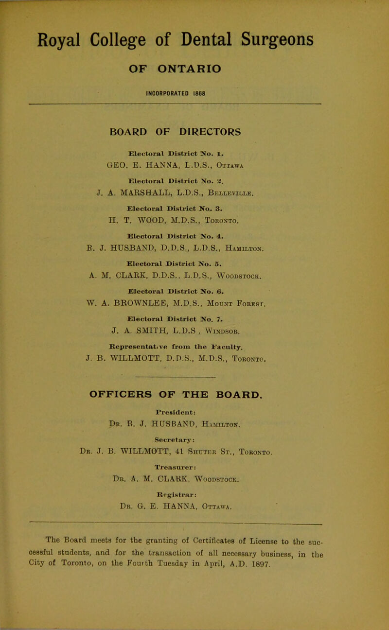 OF ONTARIO INCORPORATED 1868 BOARD OF DIRECTORS Electoral District No. 1. GEO. E. HANNA, L.D.S., Ottawa Electoral District No. '4. J. A. MARSHALL, L.D.S., Belleville. Electoral District No. 3. H. T. WOOD, M.D.S., Toronto. Electoral District No. 4. B. J. HUSBAND, D.D.S., L.D.S., Hamilton. Electoral District No. 5. A. M. CLARK, D.D.S.. L.D.S., Woodstock. Electoral District No. 6. W. A. BROWNLEE, M.D.S., Mount Forest. Electoral District No. 7. J. A. SMITH, L.D.S , Windsor. Representative from the Faculty. J. B. WILLMOTT, D.D.S., M.D.S., Toronto. OFFICERS OF THE BOARD. President: Dr. R. j. HUSBAND, Hamilton. .Secretary: Dr. j. B. WILLMOTT, 41 Shdter St., Toronto. Treasurer: Dr. a. M. CLARK. Woodstock. Registrar: Dr. G. E. HANNA, Ottawa. The Board meets for the granting of Certificates of License to the suc- cessful students, and for the transaction of all necessary business, in the City of Toronto, on the Fourth Tuesday in April, A.D. 1897.