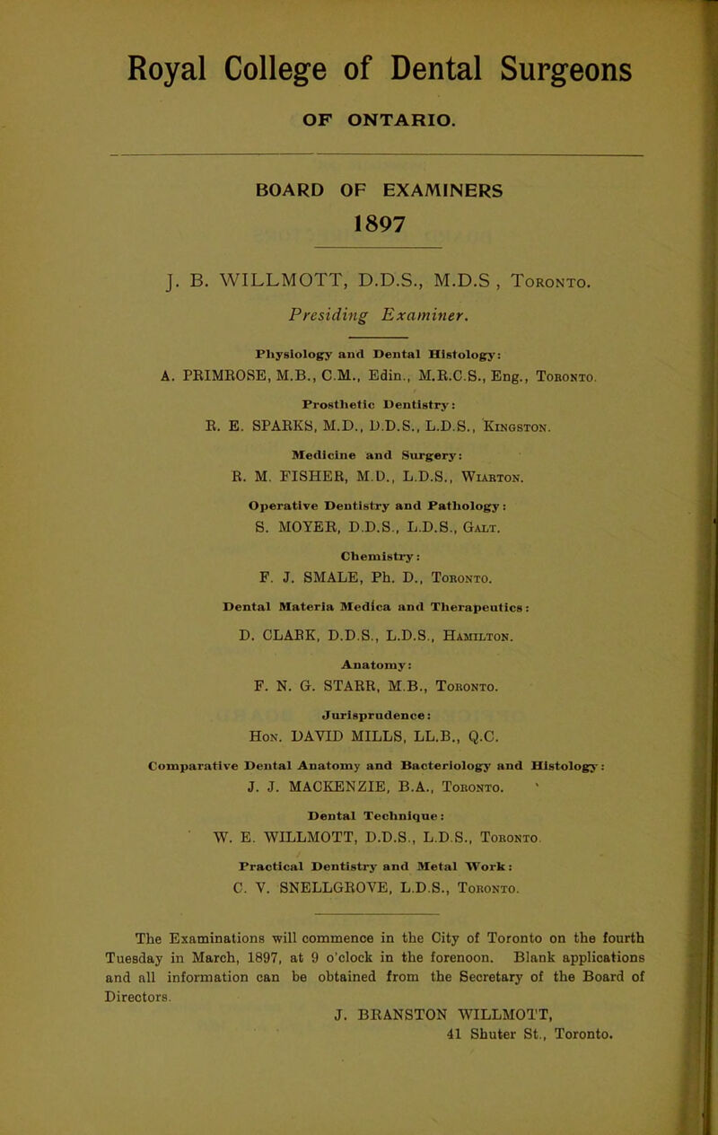 OF ONTARIO. BOARD OF EXAMINERS 1897 J. B. WILLMOTT, D.D.S., M.D.S , Toronto. Presiding Examiner. Physiology and Dental Hlstolog:y: A. PEIMROSE, M.B., C.M., Edin., M.R.C.S., Eng., Tobonto. Prosthetic Dentistry: R. E. SPARKS, M.D., D.D.S., L.D.S., Kingston. Medicine and Surgery: R. M. FISHER, M.D., L.D.S., Wiarton. Operative Dentistry and Pathology: S. MOYER. D.D.S., L.D.S., Galt. Chemistry: F. J. SMALE, Ph. D., Toronto. Dental Materia Medica and Therapeutics: D. CLARK, D.D.S., L.D.S., Hamilton. Anatomy: F. N. G. STARR, M.B., Toronto. Jurisprudence: Hon. DAVID MILLS, LL.B., Q.C. Comparative Dental Anatomy and Bacteriology and Histology: J. J. MACKENZIE, B.A., Toronto. Dental Technique: W. E. WILLMOTT, D.D.S., L.D.S., Toronto. Practical Dentistry and Metal Work: C. V. SNELLGEOVE, L.D.S., Toronto. The Examinations will commence in the City of Toronto on the fourth Tuesday in March, 1897, at 9 o’clock in the forenoon. Blank applications and all information can be obtained from the Secretary of the Board of Directors. J. BEANSTON WILLMOTT, 41 Shuter St., Toronto.