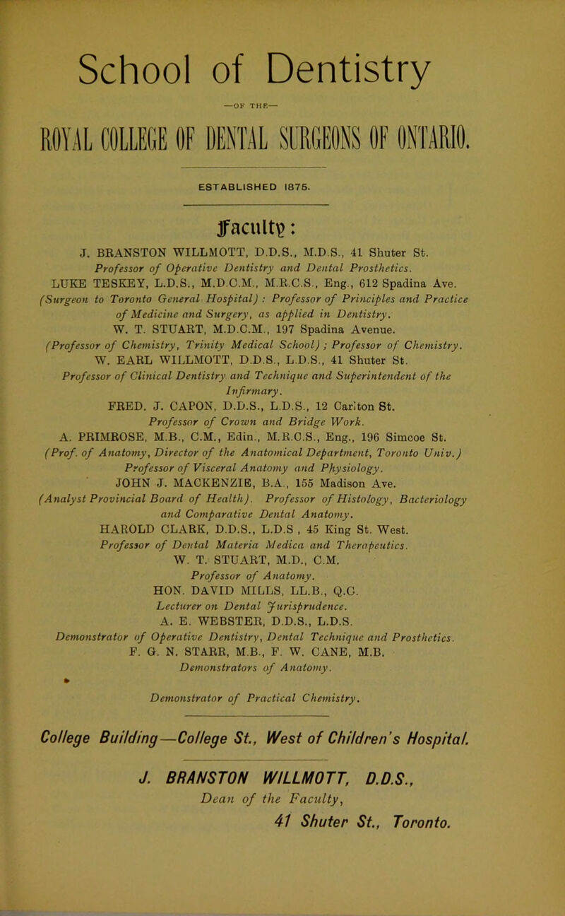 School of Dentistry —OF THK— ROYE COLLEGE OF DENTIL SURGEONS OF ONTARIO. ESTABLISHED 1876. acuity: J. BRANSTON WILLMOTT, D.D.S., M.D.S., 41 Shuter St. Professor of Operative Dentistry and Dental Prosthetics. LUKE TESKEY, L.D.S., M.D.C.M., M.R.C.S.. Eng., 612 Spadina Ave. fSurgeon to Toronto General Hospital) : Professor of Principles and Practice of Medicine and Surgery, as applied in Dentistry. W. T. STUART, M.D.C.M., 197 Spadina Avenue. (Professor of Chemistry, Trinity Medical School) ; Professor of Chemistry. W. EARL WILLMOTT. D.D.S., L.D.S., 41 Shuter St. Professor of Clinical Dentistry and Technique and Superintendent of the Infirmary. FRED. J. CAPON, D.D.S., L.D.S., 12 Carlton St. Professor of Crown and Bridge Work. A. PRIMROSE. M.B., C.M., Edin., M.R.C.S., Eng., 196 Simcoe St. (Prof, of Anatomy, Director of the Anatomical Department, Toronto Univ.) Professor of Visceral Anatomy and Physiology. JOHN J. MACKENZIE, B.A., 155 Madison Ave. (Analyst Provincial Board of Health). Professor of Histology, Bacteriology and Comparative Dental Anatomy. HAROLD CLARK, D.D.S., L.D.S . 45 King St. West. Professor of Dental Materia Medica and Therapeutics. W. T. STUART, M.D., C.M. Professor of Anatomy. HON. DAVID MILLS, LL.B., Q.G. Lecturer on Dental furisprudence. A. E. WEBSTER, D.D.S., L.D.S. Demonstrator of Operative Dentistry, Dental Technique and Prosthetics. F. G. N. STARE, M B., F. W. CANE, M.B. Demonstrators of Anatomy. » Demonstrator of Practical Chemistry. College Building—College St, West of Children’s Hospital. J. BRANSTON WILLMOTT, D.D.S., Dean of the Faculty,