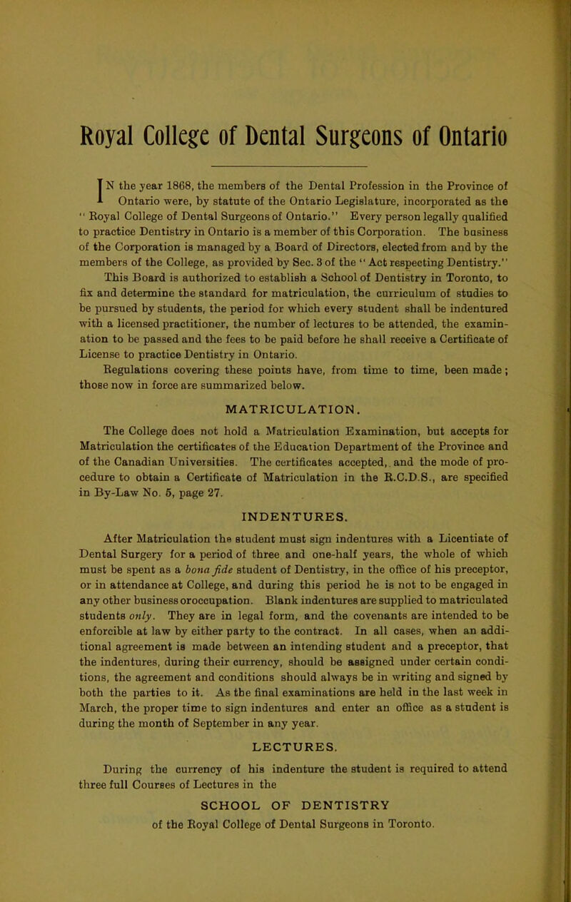 Royal College of Dental Surgeons of Ontario IN the year 1868, the members of the Dental Profession in the Province of Ontario were, by statute of the Ontario Legislature, incorporated as the “ Eoyal College of Dental Surgeons of Ontario.” Every person legally qualified to practice Dentistry in Ontario is a member of this Corporation. The business of the Corporation is managed by a Board of Directors, elected from and by the members of the College, as provided by Sec. 3 of the “ Act respecting Dentistry. This Board is authorized to establish a School of Dentistry in Toronto, to fix and determine the standard for matriculation, the curriculum of studies to be pursued by students, the period for which every student shall be indentured with a licensed practitioner, the number of lectures to be attended, the examin- ation to be passed and the fees to be paid before he shall receive a Certificate of License to practice Dentistry in Ontario. Eegulations covering these points have, from time to time, been made; those now in force are summarized below. MATRICULATION. The College does not hold a Matriculation Examination, but accepts for Matriculation the certificates of the Education Department of the Province and of the Canadian Universities. The certificates accepted,, and the mode of pro- cedure to obtain a Certificate of Matriculation in the E.C.D.S., are specified in By-Law No. 5, page 27. INDENTURES. After Matriculation the student must sign indentures with a Licentiate of Dental Surgery for a period of three and one-half years, the whole of which must be spent as a bona fide student of Dentistry, in the office of his preceptor, or in attendance at College, and during this period he is not to be engaged in any other business oroccupation. Blank indentures are supplied to matriculated students only. They are in legal form, and the covenants are intended to be enforcible at law by either party to the contract. In all cases, when an addi- tional agreement is made between an intending student and a preceptor, that the indentures, during their currency, should be assigned under certain condi- tions, the agreement and conditions should always be in writing and signed by both the parties to it. As the final examinations are held in the last week in March, the proper time to sign indentures and enter an office as a student is during the month of September in any year. LECTURES. During the currency of his indenture the student is required to attend three full Courses of Lectures in the SCHOOL OF DENTISTRY of the Royal College of Dental Surgeons in Toronto.