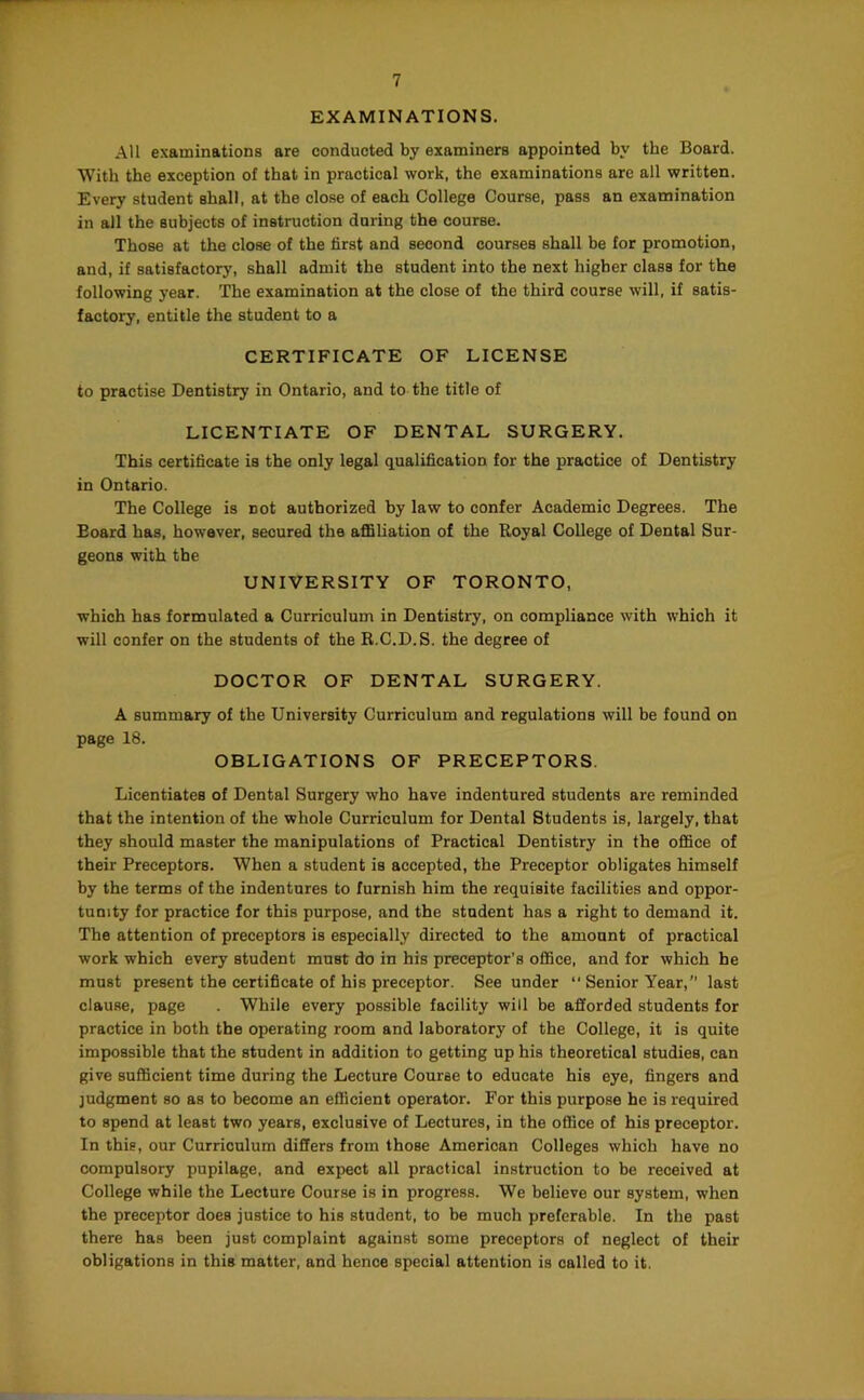 EXAMINATIONS. All examinations are conducted by examiners appointed by the Board. With the exception of that in practical work, the examinations are all written. Every student shall, at the close of each College Course, pass an examination in all the subjects of instruction during the course. Those at the close of the first and second courses shall be for promotion, and, if satisfactory, shall admit the student into the next higher class for the following year. The examination at the close of the third course will, if satis- factory, entitle the student to a CERTIFICATE OF LICENSE to practise Dentistry in Ontario, and to-the title of LICENTIATE OF DENTAL SURGERY. This certificate is the only legal qualification for the practice of Dentistry in Ontario. The College is not authorized by law to confer Academic Degrees. The Board has, however, secured the affiliation of the Royal College of Dental Sur- geons with the UNIVERSITY OF TORONTO, which has formulated a Curriculum in Dentistry, on compliance with which it will confer on the students of the R.C.D.S. the degree of DOCTOR OF DENTAL SURGERY. A summary of the University Curriculum and regulations will be found on page 18. OBLIGATIONS OF PRECEPTORS. Licentiates of Dental Surgery who have indentured students are reminded that the intention of the whole Curriculum for Dental Students is, largely, that they should master the manipulations of Practical Dentistry in the office of their Preceptors. When a student is accepted, the Preceptor obligates himself by the terms of the indentures to furnish him the requisite facilities and oppor- tunity for practice for this purpose, and the student has a right to demand it. The attention of preceptors is especially directed to the amount of practical work which every student must do in his preceptor’s office, and for which he must present the certificate of his preceptor. See under “ Senior Year,” last clause, page . While every possible facility will be afforded students for practice in both the operating room and laboratory of the College, it is quite impossible that the student in addition to getting up his theoretical studies, can give sufficient time during the Lecture Course to educate his eye, fingers and judgment so as to become an efficient operator. For this purpose he is required to spend at least two years, exclusive of Lectures, in the office of his preceptor. In this, our Curriculum differs from those American Colleges which have no compulsory pupilage, and expect all practical instruction to be received at College while the Lecture Course is in progress. We believe our system, when the preceptor does justice to his student, to be much preferable. In the past there has been just complaint against some preceptors of neglect of their obligations in this matter, and hence special attention is called to it.
