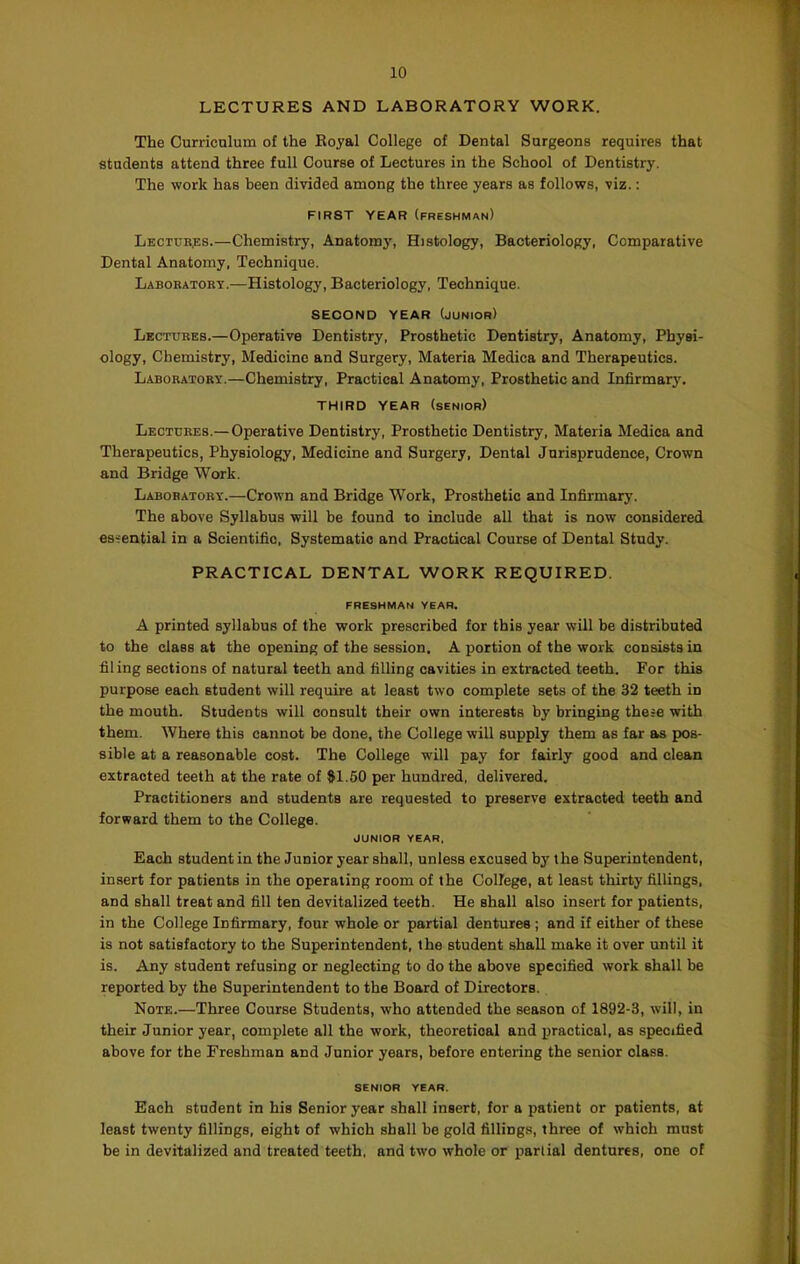 10 LECTURES AND LABORATORY WORK. 1 The Curriculum of the Royal College of Dental Surgeons requires that ) students attend three full Course of Lectures in the School of Dentistry. | The work has been divided among the three years as follows, viz.: ' FIRST YEAR (freshman) ^ Lectubjis.—Chemistry, Anatomy, Histology, Bacteriology, Comparative Dental Anatomy, Technique. Labobatory.—Histology, Bacteriology, Technique. SECOND YEAR (junior) Lectures.—Operative Dentistry, Prosthetic Dentistry, Anatomy, Physi- ology, Chemistry, Medicine and Surgery, Materia Medica and Therapeutics. Laboratory.—Chemistry, Practical Anatomy, Prosthetic and Infirmarj'. i THIRD YEAR (senior) Lectures.— Operative Dentistry, Prosthetic Dentistry, Materia Medica and J Therapeutics, Physiology, Medicine and Surgery, Dental Jurisprudence, Crown and Bridge Work. Laboratory.—Crown and Bridge Work, Prosthetic and Infirmary. ' The above Syllabus will be found to include all that is now considered | es-ential in a Scientific, Systematic and Practical Course of Dental Study. PRACTICAL DENTAL WORK REQUIRED. freshman year. A printed syllabus of the work prescribed for this year will be distributed to the class at the opening of the session. A portion of the work consists in filing sections of natural teeth and filling cavities in extracted teeth. For this ' purpose each student will require at least two complete sets of the 32 teeth in the mouth. Students will consult their own interests by bringing there with them. Where this cannot be done, the College will supply them as far as pos- sible at a reasonable cost. The College will pay for fairly good and clean extracted teeth at the rate of #1.60 per hundred, delivered. Practitioners and students are requested to preserve extracted teeth and forward them to the College. ' j JUNIOR YEAR, Each student in the Junior year shall, unless excused by the Superintendent, insert for patients in the operating room of the College, at least thirty fillings, and shall treat and fill ten devitalized teeth. He shall also insert for patients, in the College Infirmary, four whole or partial dentures ; and if either of these is not satisfactory to the Superintendent, the student shall make it over until it is. Any student refusing or neglecting to do the above specified work shall be . ^ reported by the Superintendent to the Board of Directors. Note.—Three Course Students, who attended the season of 1892-3, will, in their Junior year, complete all the work, theoretical and practical, as specified ^ above for the Freshman and Junior years, before entering the senior class. _ 4 ( SENIOR YEAR. ^ Each student in his Senior year shall insert, for a patient or patients, at least twenty fillings, eight of which shall be gold fillings, three of which must \