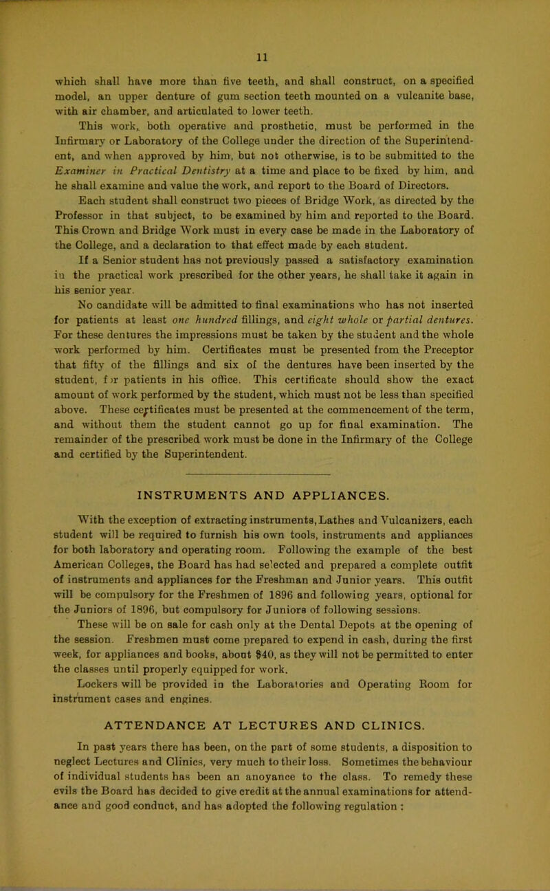 which shall have more than live teeth^ and shall construct, on a specified model, an upper denture of gum section teeth mounted on a vulcanite base, with air chamber, and articulated to lower teeth. This work^ both operative and prosthetic, must be performed in the lufirmar}' or Laboratory of the College under the direction of the Superintend- ent, and when approved by him, but not otherwise, is to be submitted to the Examiner in Practical Dentistry at a time and place to be fixed by him, and he shall examine and value the work, and report to the Board of Directors. Each student shall construct two pieces of Bridge Work, as directed by the Professor in that subject, to be examined by him and reported to the Board. This Crown and Bridge Work must in every case be made in the Laboratory of the College, and a declaration to that effect made by each student. If a Senior student has not previously passed a satisfactory examination iu the practical work prescribed for the other years, he shall take it again in his senior j’ear. No candidate will be admitted to final examinations who has not inserted for patients at least one hundred fillings, and eight whole or partial dentures. For these dentures the impressions must be taken by the student and the whole work performed by him. Certificates most be presented from the Preceptor that fifty of the fillings and six of the dentures have been inserted by the student, f>r patients in his office. This certificate should show the exact amount of work performed by the student, which must not be less than specified above. These ce^rtificates must be presented at the commencement of the term, and without them the student cannot go up for final examination. The remainder of the prescribed work must be done in the Infirmary of the College and certified by the Superintendent. INSTRUMENTS AND APPLIANCES. With the exception of extracting instruments,Lathes and Vuloanizers, each student will be required to furnish his own tools, instruments and appliances for both laboratory and operating room. Following the example of the best American Colleges, the Board has had selected and prepared a complete outfit of instruments and appliances for the Freshman and Junior years. This outfit will be compulsory for the Freshmen of 1896 and following years, optional for the Juniors of 1896, but compulsory for Juniors of following sessions. These will be on sale for cash only at the Dental Depots at the opening of the session. Freshmen most come prepared to expend in cash, during the first week, for appliances and books, about 840, as they will not be permitted to enter the classes until properly equipped for work. Lockers will be provided in the Laboratories and Operating Boom for instrament cases and engines. ATTENDANCE AT LECTURES AND CLINICS. In past years there has been, on the part of some students, a disposition to neglect Lectures and Clinics, very much to their loss. Sometimes the behaviour of individual students has been an anoyance to the class. To remedy these evils the Board has decided to give credit at the annual examinations for attend- ance and good conduct, and has adopted the following regulation :