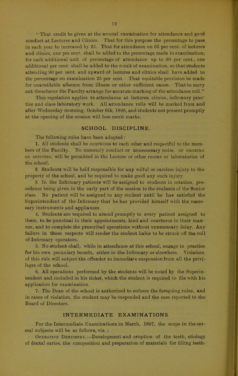 ]2  That credit be given at the annual examination for attendance and good conduct at Lectures and Clinics. That for this purpose the percentage to pass in each year be increased by 25. That for attendance on 65 per cent, of lectures and clinics, one per cent, shall be added to the percentage made in examination; for each additional unit of percentage of attendance up to 90 per cent., one additional per cent, shall be added to the rf suit of examination, so that students attending 90 per cent, and upward of lectures and clinics shall have added to the percentage on examination 25 per cent. That equitable provision be made for unavoidable absence from illness or other sufficient cause. That to carry out thescheme the Faculty arrange for accurate marking of the attendance roll. This regulation applies to attendance at lectures, clinics, infirmary prao tice and class laboratory work. All attendance rolls will be marked from and after Wednesday morning, October 6th, 1896, and students not present promptly at the opening of the session will lose merit marks. SCHOOL DISCIPLINE. The following rules have been adopted: 1. All students shall be courteous to each other and respectful to the mem- bers of the Faculty. No unseemly conduct or unnecessary noise, or smoking OR SPITTING, will be permitted in the Lecture or other rooms or laboratories of the school. 2. Students will be held responsible for any wilful or careless injury to tbe property of the school, and be required to make good any such injury. 3. In the Infirmary patients will be assigned to students in rotation, pre- cedence being given in the early part of the session to the students of the Senior class. No patient will be assigned to any student until he has satisfied the Superintendent of the Infirmary that he has provided himself with the neces- sary instruments and appliances. 4. Students are required to attend promptly to every patient assigned to them, to be punctual in their appointments, kind and courteous in their man- ner, and to complete the prescribed operations without unnecessary delay. Any failure in these respects will render the student liable to be struck off the roll of Infirmary operators. 5. No student shall, while in attendance at this school, engage in practice for his own pecuniary benefit, either in the Infirmary or elsewhere. Violation of this rule will subject the offender to immediate suspension from all the privi- leges of the school. 6. All operations performed by tbe students will be noted by the Superin- tendent and included in his ticket, which the student is required to file with his application for examination. 7. The Dean of the school is authorized to enforce the foregoing rules, and in cases of violation, the student may be suspended and the case reported to the Board of Directors. INTERMEDIATE EXAMINATIONS. For the Intermediate Examinations in March, 1897, the scope in the sev- eral subjects will be as follows, viz. : Operative Dentistry.—Development and eruption of the teeth, etiology of dental caries, the composition and preparation of materials for filling teeth-