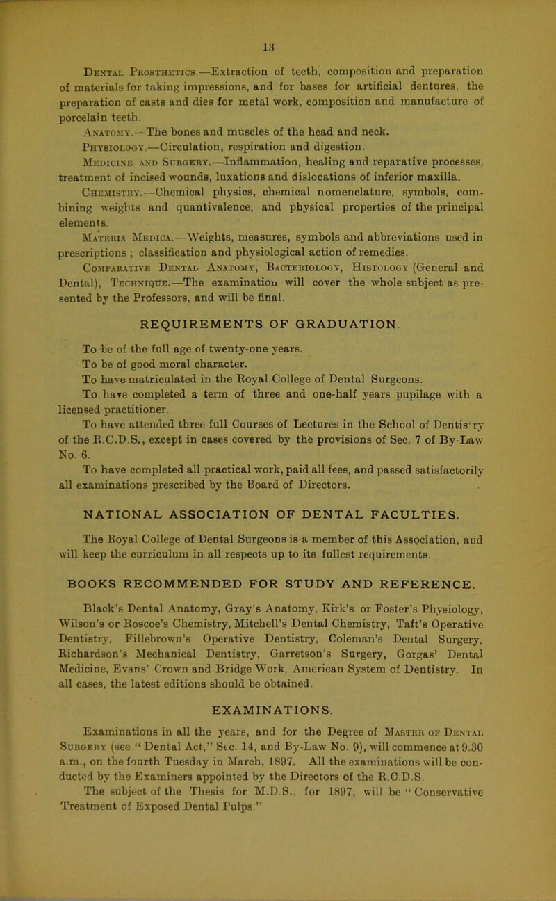 Dental Puosthetics.—Extraction of teeth, composition and preparation of materials for taking impressions, and for bases for artificial dentures, the preparation of casts and dies for metal work, composition and manufacture of porcelain teeth. Anatomy.—The bones and muscles of the head and neck. Physiology.—Circulation, respiration and digestion. Medicine and Surgery.—Inflammation, healing and reparative processes, treatment of incised wounds, luxations and dislocations of inferior maxilla. Chemistry.—Chemical physics, chemical nomenclature, symbols, com- bining weights and quantivalence, and physical properties of the principal elements. Materia Medica.—Weights, measures, symbols and abbreviations used in prescriptions ; classification and physiological action of remedies. Comparative Dental Anatomy, Bacteriology, Histology (General and Dental), Technique.—The examinatioii will cover the whole subject as pre- sented by the Professors, and will be final. REQUIREMENTS OF GRADUATION To be of the full age of twenty-one years. To be of good moral character. To have matriculated in the Eoyal College of Dental Surgeons. To have completed a term of three and one-half years pupilage with a licensed practitioner. To have attended three full Courses of Lectures in the School of Dentis'rj- of the R.C.D.S., except in cases covered by the provisions of Sec. 7 of By-Law No. 6. To have completed all practical work, paid all fees, and passed satisfactorily all examinations prescribed by the Board of Directors. NATIONAL ASSOCIATION OF DENTAL FACULTIES. The Eoyal College of Dental Surgeons is a member of this Association, and will keep the curriculum in all respects up to its fullest requirements. BOOKS RECOMMENDED FOR STUDY AND REFERENCE. Black’s Dental Anatomy, Gray’s Anatomy, Kirk’s or Foster’s Physiology, Wilson’s or Eoscoe’s Chemistry, Mitchell’s Dental Chemistry, Taft’s Operative Dentistrj-, Fillebrown’s Operative Dentistry, Coleman’s Dental Surgery, Eicbardson's Mechanical Dentistry, Garretson's Surgery, Gorgas’ Dental Medicine, Evans’ Crown and Bridge Work, American System of Dentistry. In all cases, the latest editions should be obtained. EXAMINATIONS. Examinations in all the years, and for the Degree of Master of Dental Surgery (see “ Dental Act,” Sic. 14, and By-Law No. 9), will commence at9.30 a.m., on the fourth Tuesday in March, 1897. All the examinations will be con- ducted by the Examiners appointed by the Directors of the R.C.D.S. The subject of the Thesis for M.D.S., for 1897, will be ” Conservative Treatment of Exposed Dental Pulps.”