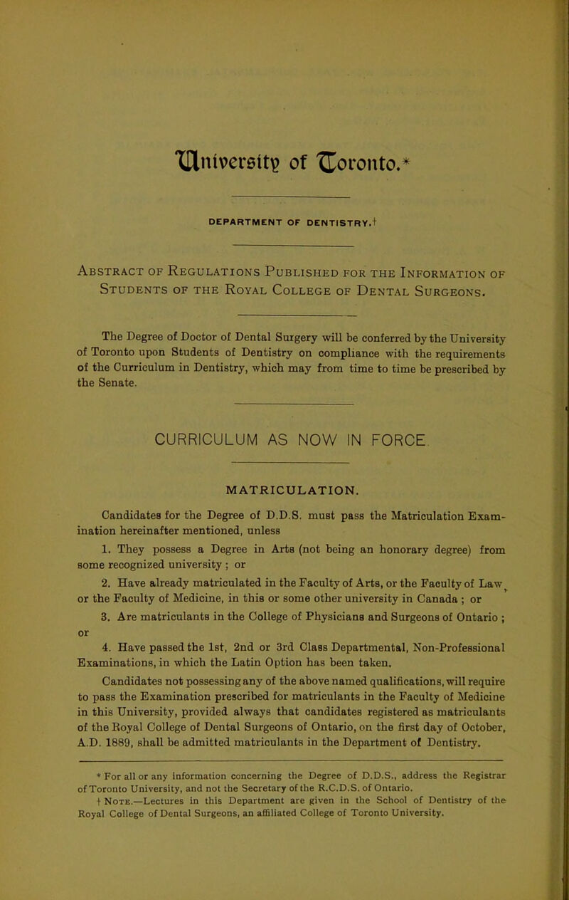 XHnivereit^ of 'JCoronto.* DEPARTMENT OF DENTISTRY.+ Abstract of Regulations Published for the Information of Students of the Royal College of Dental Surgeons. The Degree of Doctor of Dental Surgery will be conferred by the University of Toronto upon Students of Dentistry on compliance with the requirements of the Curriculum in Dentistry, which may from time to time be prescribed by the Senate. CURRICULUM AS NOW IN FORCE. MATRICULATION. Candidates for the Degree of D.D.S. must pass the Matriculation Exam- ination hereinafter mentioned, unless 1. They possess a Degree in Arts (not being an honorary degree) from some recognized university ; or 2. Have already matriculated in the Faculty of Arts, or the Faculty of Law or the Faculty of Medicine, in this or some other university in Canada ; or 3. Are matriculants in the College of Physicians and Surgeons of Ontario ; or 4. Have passed the 1st, 2nd or 3rd Class Departmental, Non-Professional Examinations, in which the Latin Option has been taken. Candidates not possessing any of the above named qualifications, will require to pass the Examination prescribed for matriculants in the Faculty of Medicine in this University, provided always that candidates registered as matriculants of the Royal College of Dental Surgeons of Ontario, on the first day of October, A.D. 1889, shall be admitted matriculants in the Department of Dentistry. ♦ For all or any information concerning the Degree of D.D.S., address the Registrar of Toronto University, and not the Secretary of the R.C.D.S. of Ontario. + Note.—Lectures in this Department are given in the School of Dentistry of the Royal College of Dental Surgeons, an affiliated College of Toronto University.