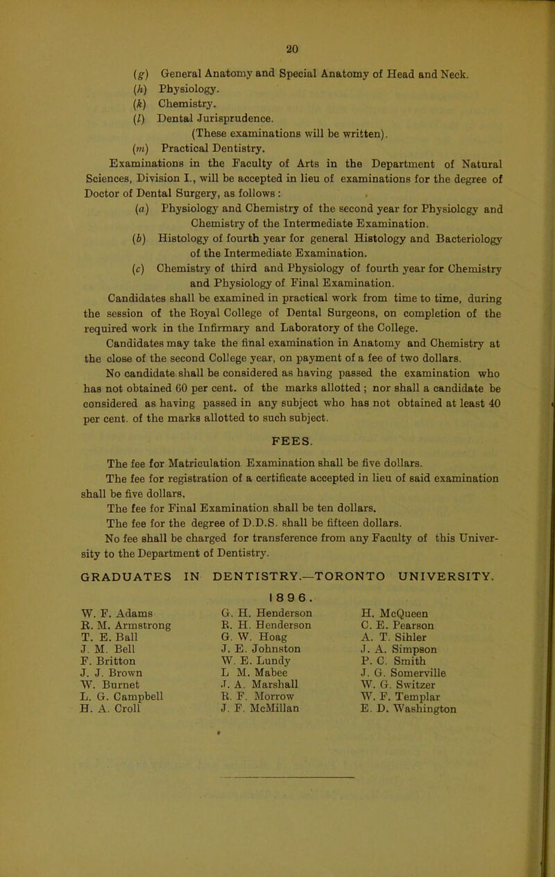 ig) General Anatomy and Special Anatomy of Head and Neck. (A) Physiology. (k) Chemistry. (/) Dental Jurisprudence. (These examinations will be written). (m) Practical Dentistry. Examinations in the Faculty of Arts in the Department of Natural Sciences, Division I., will be accepted in lieu of examinations for the degree of Doctor of Dental Surgery, as follows : (a) Physiology and Chemistry of the second year for Physiology and Chemistry of the Intermediate Examination. (b) Histology of fourth year for general Histology and Bacteriology of the Intermediate Examination. (c) Chemistry of third and Physiology of fourth year for Chemistry and Physiology of Final Examination. Candidates shall be examined in practical work from time to time, during the session of the Eoyal College of Dental Surgeons, on completion of the required work in the Infirmary and Laboratory of the College. Candidates may take the final examination in Anatomy and Chemistry at the close of the second College year, on payment of a fee of two dollars. No candidate shall be considered as having passed the examination who has not obtained CO per cent, of the marks allotted ; nor shall a candidate be considered as having passed in any subject who has not obtained at least 40 per cent, of the marks allotted to such subject. FEES. The fee for Matriculation Examination shall be five dollars. The fee for registration of a certificate accepted in lieu of said examiuation shall be five dollars. The fee for Final Examination shall be ten dollars. The fee for the degree of D.D.S. shall be fifteen dollars. No fee shall be charged for transference from any Faculty of this Univer- sity to the Department of Dentistry. GRADUATES IN DENTISTRY.—TORONTO UNIVERSITY. W. F. Adams R. M. Armstrong T. E. Ball J. M. Bell F. Britton J. J. Brown W. Burnet L. G. Campbell H. A. Croll 1896. G. H. Henderson B. H. Henderson G. W. Hoag J. E. Johnston W. E. Lundy L M. Mabee .f. A. Marshall B. F. Morrow J. F. McMillan H. McQueen C. E. Pearson A. T. Sihler J. A. Simpson P. C. Smith J. G. Somerville W. G. Switzer W. F. Templar E. D. Washington