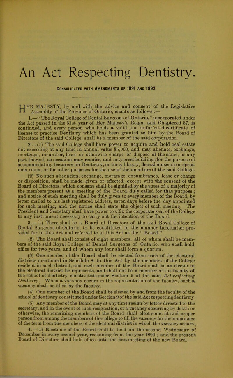 An Act Respecting Dentistry. Consolidated with amendments of 1891 and 1892. HEK majesty, by and with the advice and consent of the Legislative Assembly of the Province of Ontario, enacts as follows :— 1.—“ The Eoyal College of Dental Surgeons of Ontario,” incorporated under the Act passed in the 31st year of Her Majesty’s Reign, and Chaptered 37, is continned, and every person who holds a valid and unforfeited certificate of license to practice Dentistry which has been granted to him by the Board of Directors of the said College, shall be a member of the said corporation. 2.—(1) The said College shall have power to acquire and hold real estate not exceeding at any time in annual value $5,000, and may alienate, exchange, mortgage, incumber, lease or otherwise charge or dispose of the same, or any part thereof, as occasion may require, and may erect buildings for the purpose of accommodating lecturers on Dentistry, or for a library, dental museum or speci- men room, or for other purposes for the use of the members of the said College. (2) No such alienation, exchange, mortgage, encumbrance, lease or charge or disposition, shall be made, given or effected, except with the consent of the Board of Directors, which consent shall be signified by the votes of a majority of the members present at a meeting of the Board duly called for that purpose ; and notice of such meeting shall be duly given to every member of the Board, by letter mailed to his last registered address, seven days before the day appointed for such meeting, and the notice shall state the object of such meeting. 'The President and Secretary shall have power to affix the corporate seal of the College to any instrument necessary to carry out the intention of the Board. 3.—(1) There shall be a Board of Directors of the said Royal College of Dental Surgeons of Ontario, to be constituted in the manner hereinafter pro- vided for in this Act and referred to in this Act as the  Board.” (2) The Board shall consist of eight members, all of whom shall be mem- bers of the said Royal College of Dental Surgeons of Ontario, who sfiall hold office for two years, and of whom any four shall form a quorum. (3) One member of the Board shall be elected from each of the electoral districts mentioned in Schedule A to this Act by the members of the College resident in such district, and each member of the Board shall be an elector in the electoral district he represents, and shall not be a member of the faculty of the school of dentistry constituted under Seotion 9 of the said Act respecting Dentistry. When a vacancy occurs in the representation of the faculty, such a vacancy shall be filled by the faculty. (4) One member of the Board shall be elected by and from the faculty of the school of dentistry constituted under Section 9 of the said Act respecting dentistry. (5) Any member of the Board may at anytime resign by letter directed to the secretary, and in the event of such resignation, or a vacancy occurring by death or otherwise, the remaining members of the Board shall elect some fit and proper person from among the members of the college to fill the vacancy for the remainder of the term from the members of the electoral district in which the vacancy occurs _ 4.—(1) Elections of the Board shall be held on the second Wednesday of December in every second year, reckoning from the year 1890 ; and the present Board of Directors shall hold office until the first meeting of the new Board.