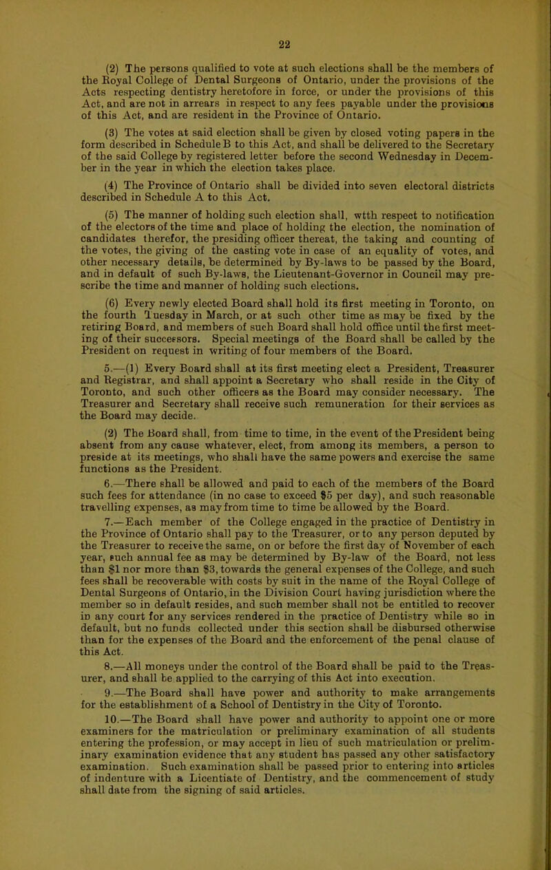 (2) The persons qualified to vote at such elections shall be the members of the Eoyal College of Dental Surgeons of Ontario, under the provisions of the Acts respecting dentistry heretofore in force, or under the provisions of this Act, and are not in arrears in respect to any fees payable under the provisions of this Act, and are resident in the Province of Ontario. (3) The votes at said election shall be given by closed voting papers in the form described in Schedule B to this Act, and shall be delivered to the Secretary of the said College by registered letter before the second Wednesday in Decem- ber in the year in which the election takes place. (4) The Province of Ontario shall be divided into seven electoral districts described in Schedule A to this Act. (5) The manner of holding such election shall, wtth respect to notification of the electors of the time and place of holding the election, the nomination of candidates therefor, the presiding officer thereat, the taking and counting of the votes, the giving of the casting vote in case of an equality of votes, and other necessary details, be determined by By-laws to be passed by the Board, and in default of such By-laws, the Lieutenant-Governor in Council may pre- scribe the time and manner of holding such elections. (6) Every newly elected Board shall hold its first meeting in Toronto, on the fourth Tuesday in March, or at such other time as may be fixed by the retiring Board, and members of such Board shall hold office until the first meet- ing of their successors. Special meetings of the Board shall be called by the President on request in writing of four members of the Board. 5. —(1) Every Board shall at its first meeting elect a President, Treasurer and Registrar, and shall appoint a Secretary who shall reside in the City of Toronto, and such other officers as the Board may consider necessary. The Treasurer and Secretary shall receive such remuneration for their services as the Board may decide. (2) The Board shall, from time to time, in the event of the President being absent from any cause whatever, elect, from among its members, a person to preside at its meetings, who shall have the same powers and exercise the same functions as the President. 6. —There shall be allowed and paid to each of the members of the Board such fees for attendance (in no case to exceed $5 per day), and such reasonable travelling expenses, as may from time to time be allowed by the Board. 7. —Each member of the College engaged in the practice of Dentistry in the Province of Ontario shall pay to the Treasurer, or to any person deputed by the Treasurer to receive the same, on or before the first day of November of each year, such annual fee as may be determined by By-law of the Board, not less than SI nor more than $3, towards the general expenses of the College, and such fees shall be recoverable with costs by suit in the name of the Royal College of Dental Surgeons of Ontario, in the Division Court having jurisdiction where the member so in default resides, and such member shall not be entitled to recover in any court for any services rendered in the practice of Dentistry while so in default, but no funds collected under this section shall be disbursed otherwise than for the expenses of the Board and the enforcement of the penal clause of this Act. 8. —All moneys under the control of the Board shall be paid to the Treas- urer, and shall be applied to the carrying of this Act into execution. 9. —The Board shall have power and authority to make arrangements for the establishment of a School of Dentistry in the City of Toronto. 10. —The Board shall have power and authority to appoint one or more examiners for the matriculation or preliminary examination of all students entering the profession, or may accept in lieu of such matriculation or prelim- inary examination evidence that any student has passed any other satisfactory examination. Such examination shall be passed prior to entering into articles of indenture with a Licentiate of Dentistry, and the commencement of study shall date from the signing of said articles.