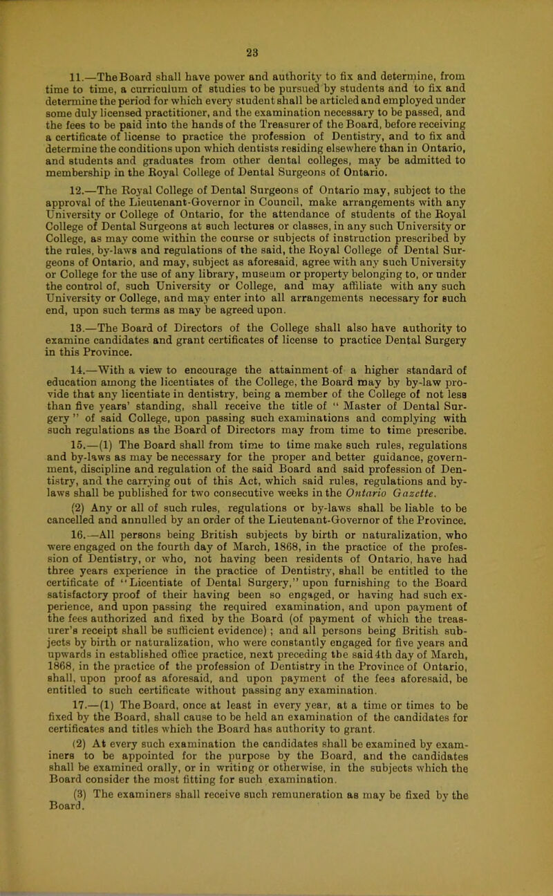 11. —The Board shall have power and authority to fix and determine, from time to time, a curriculum of studies to be pursued by students and to fix and determine the period for which every student shall be articled and employed under some duly licensed practitioner, and the examination necessary to be passed, and the fees to be paid into the hands of the Treasurer of the Board, before receiving a certificate of license to practice the profession of Dentistry, and to fix and determine the conditions upon which dentists residing elsewhere than in Ontario, and students and graduates from other dental colleges, may be admitted to membership in the Eoyal College of Dental Surgeons of Ontario. 12. —The Royal College of Dental Surgeons of Ontario may, subject to the approval of the Lieuienant-Governor in Council, make arrangements with any University or College of Ontario, for the attendance of students of the Royal College of Dental Surgeons at such lectures or classes, in any such University or College, as may come within the course or subjects of instruction prescribed by the rules, by-laws and regulations of the said, the Royal College of Dental Sur- geons of Ontario, and may, subject as aforesaid, agree with any such University or College for the use of any library, museum or property belonging to, or under the control of, such University or College, and may affiliate with any such University or College, and may enter into all arrangements necessary for such end, upon such terms as may be agreed upon. 13. —The Board of Directors of the College shall also have authority to examine candidates and grant certificates of license to practice Dental Surgery in this Province. 14. —With a view to encourage the attainment of a higher standard of education among the licentiates of the College, the Board may by by-law pro- vide that any licentiate in dentistry, being a member of the College of not less than five years’ standing, shall receive the title of “ Master of Dental Sur- gery ” of said College, upon passing such examinations and complying with such regulations as the Board of Directors may from time to time prescribe. 15. —(1) The Board shall from time to time make such rules, regulations and by-laws as may be necessary for the proper and better guidance, govern- ment, discipline and regulation of the said Board and said profession of Den- tistry, and the carrying out of this Act, which said rules, regulations and by- laws shall be published for two consecutive weeks in the Ontario Gazette. (2) Any or all of such rules, regulations or by-laws shall be liable to be cancelled and annulled by an order of the Lieutenant-Governor of the Province. 16. —All persons being British subjects by birth or naturalization, who were engaged on the fourth day of March, 1868, in the practice of the profes- sion of Dentistry, or who, not having been residents of Ontario, have had three years experience in the practice of Dentistry, shall be entitled to the certificate of “Licentiate of Dental Surgery,” upon furnishing to the Board satisfactory proof of their having been so engaged, or having had such ex- perience, and upon passing the required examination, and upon payment of the fees authorized and fixed by the Board (of payment of which the treas- urer’s receipt shall be sufficient evidence); and all persons being British sub- jects by birth or naturalization, who were constantly engaged for five years and upwards in established office practice, next preceding tbe said 4th day of March, 1868, in the practice of the profession of Dentistry in the Province of Ontario, shall, upon proof as aforesaid, and upon payment of the fees aforesaid, be entitled to such certificate without passing any examination. 17. —(1) The Board, once at least in every year, at a time or times to be fixed by the Board, shall cause to be held an examination of the candidates for certificates and titles which the Board has authority to grant. (2) At every such examination the candidates shall be examined by exam- iners to be appointed for the purpose by the Board, and the candidates shall be examined orally, or in writing or otherwise, in the subjects which the Board consider the most fitting for such examination. (3) The examiners shall receive such remuneration as may be fixed by the Board.