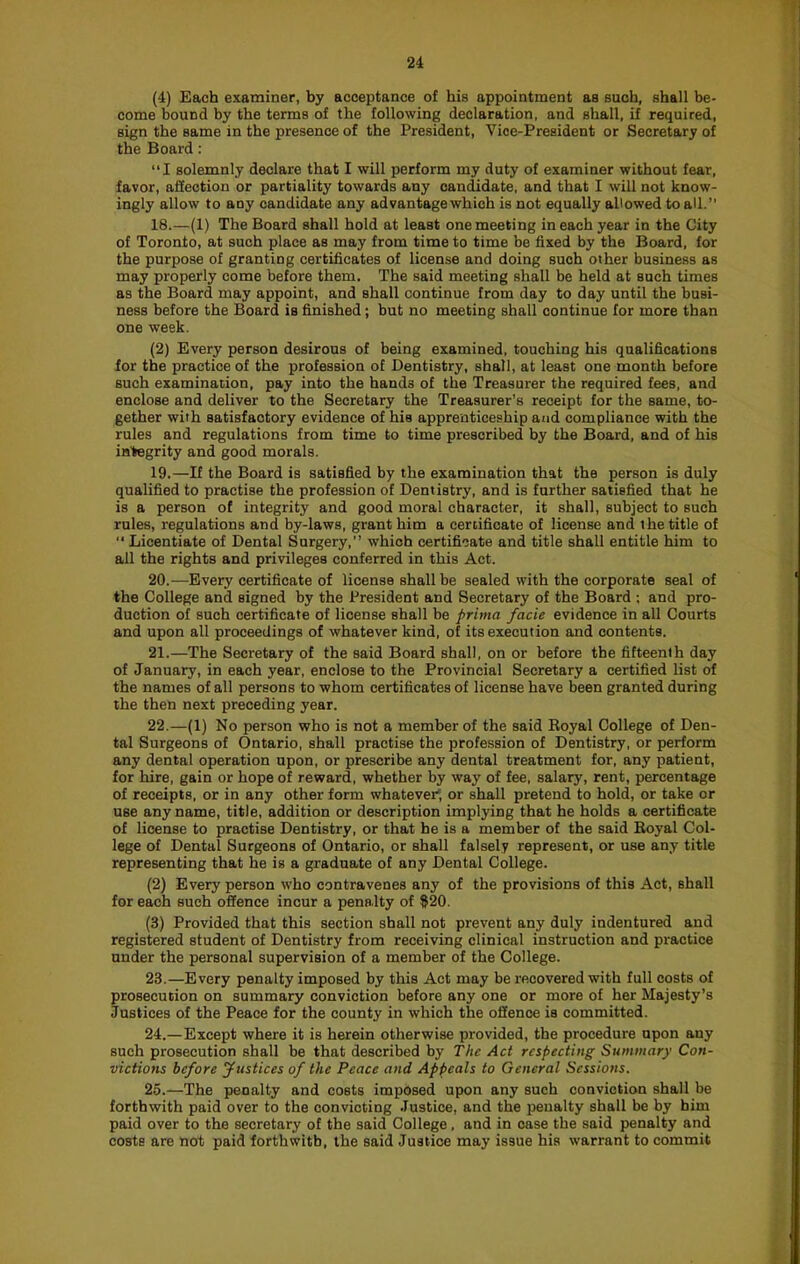 (4) Each examiner, by acceptance of his appointment as such, shall be- come bound by the terms of the following declaration, and shall, if required, sign the same in the presence of the President, Vice-President or Secretary of the Board: “I solemnly declare that I will perform my duty of examiner without fear, favor, aliection or partiality towards any candidate, and that I will not know- ingly allow to any candidate any advantage which is not equally allowed to all.” 18. —(1) The Board shall hold at least one meeting in each year in the City of Toronto, at such place as may from time to time be fixed by the Board, for the purpose of granting certificates of license and doing such other business as may properly come before them. The said meeting shall be held at such times as the Board may appoint, and shall continue from day to day until the busi- ness before the Board is finished; but no meeting shall continue for more than one week. (2) Every person desirous of being examined, touching his qualifications for the practice of the profession of Dentistry, shall, at least one month before such examination, pay into the hands of the Treasurer the required fees, and enclose and deliver to the Secretary the Treasurer’s receipt for the same, to- gether with satisfactory evidence of his apprenticeship and compliance with the rules and regulations from time to time prescribed by the Board, and of his integrity and good morals. 19. —If the Board is satisfied by the examination that the person is duly qualified to practise the profession of Dentistry, and is further satisfied that he is a person of integrity and good moral character, it shall, subject to such rules, regulations and by-laws, grant him a certificate of license and the title of “ Licentiate of Dental Surgery,” which certificate and title shall entitle him to all the rights and privileges conferred in this Act. 20. —Every certificate of license shall be sealed with the corporate seal of the College and signed by the President and Secretary of the Board ; and pro- duction of such certificate of license shall be prima facie evidence in all Courts and upon all proceedings of whatever kind, of its execution and contents. 21. —The Secretary of the said Board shall, on or before the fifteenth day of January, in each year, enclose to the Provincial Secretary a certified list of the names of all persons to whom certificates of license have been granted during the then next preceding year. 22. —(1) No person who is not a member of the said Royal College of Den- tal Surgeons of Ontario, shall practise the profession of Dentistry, or perform any dental operation upon, or prescribe any dental treatment for, any patient, for hire, gain or hope of reward, whether by way of fee, salary, rent, percentage of receipts, or in any other form whatever; or shall pretend to hold, or take or use any name, title, addition or description implying that he holds a certificate of license to practise Dentistry, or that he is a member of the said Royal Col- lege of Dental Surgeons of Ontario, or shall falsely represent, or use any title representing that he is a graduate of any Dental College. (2) Every person who contravenes any of the provisions of this Act, shall for each such offence incur a pena.lty of ^20. (3) Provided that this section shall not prevent any duly indentured and registered student of Dentistry from receiving clinical instruction and practice under the personal supervision of a member of the College. 23. —Every penalty imposed by this Act may be recovered with full costs of prosecution on summary conviction before any one or more of her Majesty’s Justices of the Peace for the county in which the offence is committed. 24. —Except where it is herein otherwise provided, the procedure upon any such prosecution shall be that described by The Act respecting Summary Con- victions before justices of the Peace and Appeals to General Sessions. 25. —The penalty and costs imposed upon any such conviction shall be forthwith paid over to the convicting .lustice, and the penalty shall be by him paid over to the secretary of the said College, and in case the said penalty and costs are not paid forthwith, the said Justice may issue his warrant to commit