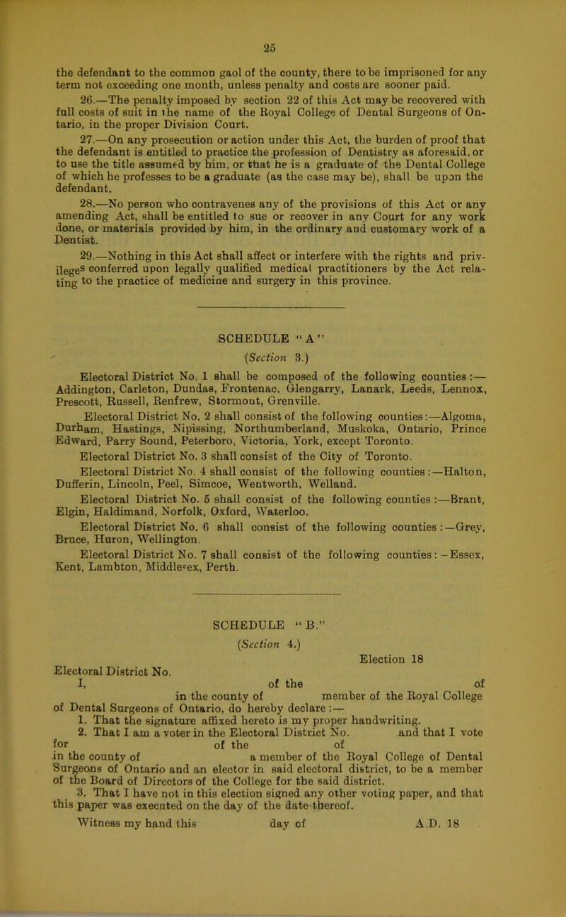 the defendant to the common gaol of the county, there to be imprisoned for any term not exceeding one month, unless penalty and costs are sooner paid. 26. —The penalty imposed by section 22 of this Act may be recovered with full costs of suit in the name of the Royal College of Dental Surgeons of On- tario, in the proper Division Court. 27. —On any prosecution or action under this Act, the burden of proof that the defendant is entitled to practice the profession of Dentistry as aforesaid, or to use the title assumed by him, or that he is a graduate of the Dental College of which he professes to be a graduate (as the case may be), shall be upon the defendant. 28. —No person who contravenes any of the provisions of this Act or any amending Act, shall be entitled to sue or recover in any Court for any work done, or materials provided by him, in the ordinary and customary work of a Dentist. 29. —Nothing in this Act shall affect or interfere with the rights and priv- ilege® conferred upon legally qualified medical practitioners by the Act rela- ting to the practice of medicine and surgery in this province. SCHEDULE A” {Section 3.) Electoral District No. 1 shall be composed of the following counties :— Addington, Carleton, Dundas, Frontenac, Glengarry, Lanark, Leeds, Lennox, Prescott, Russell, Renfrew, Stormont, Grenville. Electoral District No. 2 shall consist of the following counties:—Algoma, Durham, Hastings, Nipissing, Northumberland, Muskoka, Ontario, Prince Edward, Parry Sound, Peterboro, Victoria, York, except Toronto. Electoral District No. 3 shall consist of the City of Toronto. Electoral District No. 4 shall consist of the following counties:—Halton, Dufferin, Lincoln, Peel, Simcoe, Wentworth, Welland. Electoral District No. 6 shall consist of the following counties :—Brant, Elgin, Haldimand, Norfolk, Oxford, Waterloo. Electoral District No. 6 shall consist of the following counties:—Grey, Bruce, Huron, Wellington. Electoral District No. 7 shall consist of the following counties:—Essex, Kent, Lambton, Middlesex, Perth. SCHEDULE “B.” {Section 4.) Election 18 Electoral District No. I, of the of in the county of member of the Royal College of Dental Surgeons of Ontario, do hereby declare : — 1. That the signature affixed hereto is my proper handwriting. 2. That 1 am a voter in the Electoral District No. and that I vote for of the of in the county of a member of the Royal College of Dental Surgeons of Ontario and an elector in said electoral district, to be a member of the Board of Directors of the College for the said district. 3. That I have not in this election signed any other voting paper, and that this paper was executed on the day of the date thereof. Witness my hand this day of AD. 18