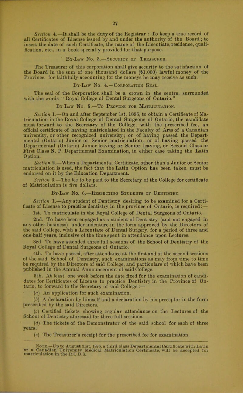 Section 4.—It shall be the duty of the Registrar : To keep a true record of all Certificates of License issued by and under the authority of the Board; to insert the date of such Certificate, the name of the Licentiate, residence, quali- fication, etc., in a book specially provided for that purpose. Bt-L.\w No. 3.—Security op Treasurer. The Treasurer of this corporation shall give security to the satisfaction of the Board in the sum of one thousand dollars (81,000) lawful money of the Province, for faithfully accounting for the moneys he may receive as such. By-Law No. 4.—Corporation Seal. The seal of the Corporation shall be a crown in the centre, surrounded with the words “ Royal College of Dental Surgeons of Ontario.” By-Law No. 6.—To Provide for Matriculation. Section 1.—On and after September 1st, 1896, to obtain a Certificate of Ma- triculation in the Royal College of Dental Surgeons of Ontario, the candidate must forward to the Secretary of the College, with the prescribed fee, an official certificate of having matriculated in the Faculty of Arts of a Canadian university, or other recognized university; or of having passed the Depart- mental (Ontario) Junior or Senior matriculation; or of having passed the Departmental (Ontario) Junior leaving or Senior leaving, or Second Class or First Class N. P. Departmental Examination, in either case taking the Latin Option. Section 2.—When a Departmental Certificate, other than a Junior or Senior matriculation is used, the fact that the Latin Option has been taken must be endorsed on it by the Education Department. Section 3.—The fee to be paid to the Secretary of the College for certificate of Matriculation is five dollars. By-Law No. 6.—Respecting Students of Dentistry. Section 1.—Any student of Dentistry desiring to be examined for a Certi- ficate of License to practice dentistry in the province of Ontario, is required:— 1st. To matriculate in the Royal College of Dental Surgeons of Ontario. 2nd. To have been engaged as a student of Dentistry (and not engaged in any other business) under indenture in the form approved by the Directors of the said College, with a Licentiate of Dental Surgery, for a period of three and one-half years, inclusive of the time spent in attendance upon Lectures. 3rd. To have attended three full sessions of the School of Dentistry of the Royal College of Dental Surgeons of Ontario. 4th. To have passed, after attendance at the first and at the second sessions of the said School of Dentistry, such examinations as may from time to time be required by the Directors of said College, and particulars of which have been published in the Annual Announcement of said College. 5th. At least one week before the date fixed for the examination of candi- dates for Certificates of License to practice Dentistry in the Province of On- tario, to forward to the Secretary of said College;— (a) An application for such examination. (5) A declaration by himself and a declaration by his preceptor in the form prescribed by the said Directors. (c) Certified tickets showing regular attendance on the Lectures of the School of Dentistry aforesaid for three full sessions. (d) The tickets of the Demonstrator of the said school for each of three years. {e) The Treasurer’s receipt for the prescribed fee for examination. Note.—Up to AuRust 31st, 1896, a third class Departmental Certificate with Latin or a Canadian University Medical Matriculation Certificate, will be accepted lor matriculation in the K.C.D.S.