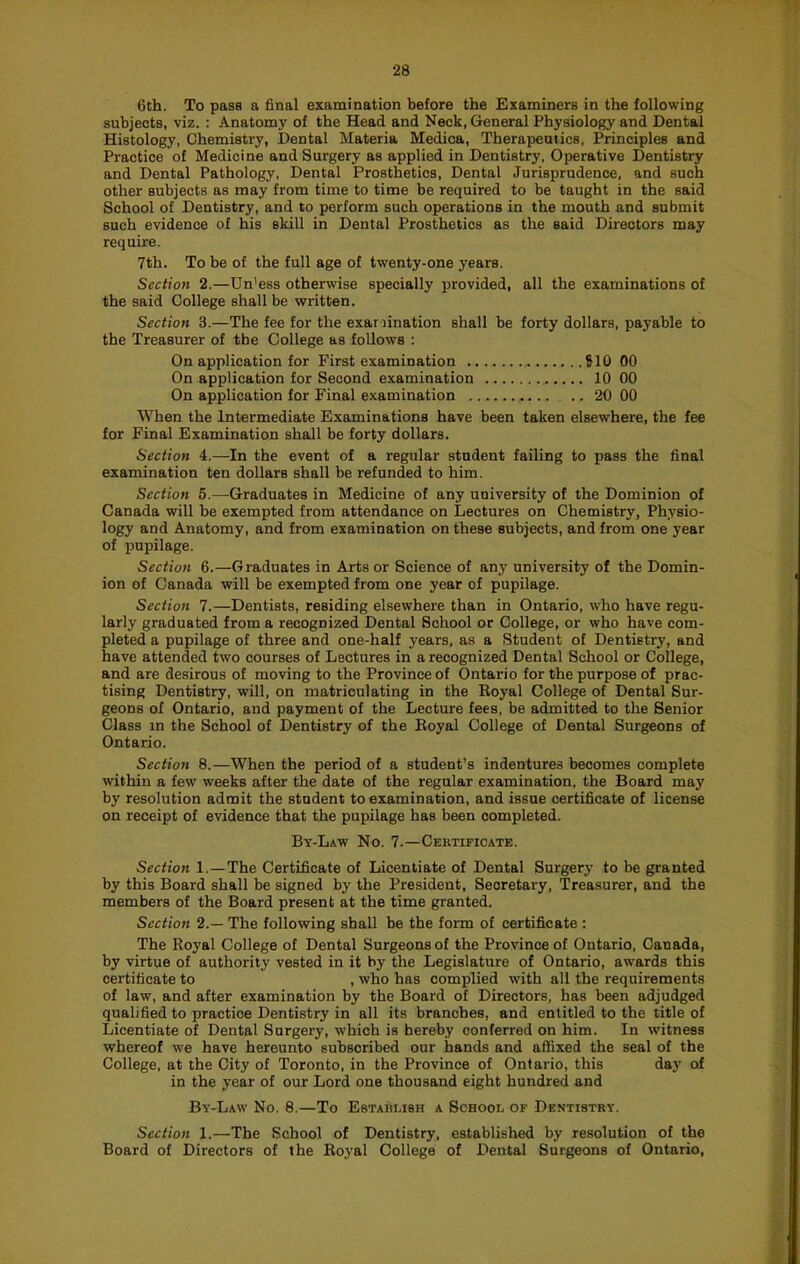 6th. To pass a 6nal examination before the Examinere in the following subjects, viz. : Anatomy of the Head and Neck, General Physiology and Dental Histology, Chemistry, Dental Materia Medica, Therapeutics, Principles and Practice of Medicine and Surgery as applied in Dentistry, Operative Dentistry and Dental Pathology, Dental Prosthetics, Dental Jurisprudence, and such other subjects as may from time to time be required to be taught in the said School of Dentistry, and to perform such operations in the mouth and submit such evidence of his skill in Dental Prosthetics as the said Directors may require. 7th. To be of the full age of twenty-one years. Section 2.—Un'ess otherwise specially provided, all the examinations of the said College shall be written. Section 3.—The fee for the exariination shall be forty dollars, payable to the Treasurer of the College as follows ; On application for First examination ?10 00 On application for Second examination 10 00 On application for Final examination 20 00 When the Intermediate Examinations have been taken elsewhere, the fee for Final Examination shall be forty dollars. Section 4.—In the event of a regular student failing to pass the final examination ten dollars shall be refunded to him. Section 5.—Graduates in Medicine of any university of the Dominion of Canada will be exempted from attendance on Lectures on Chemistry, Physio- logy and Anatomy, and from examination on these subjects, and from one year of pupilage. Section 6.—Graduates in Arts or Science of any university of the Domin- ion of Canada will be exempted from one year of pupilage. Section 7.—Dentists, residing elsewhere than in Ontario, who have regu- larly graduated from a recognized Dental School or College, or who have com- pleted a pupilage of three and one-half years, as a Student of Dentistry, and have attended two courses of Lectures in a recognized Dental School or College, and are desirous of moving to the Province of Ontario for the purpose of prac- tising Dentistry, will, on matriculating in the Royal College of Dental Sur- geons of Ontario, and payment of the Lecture fees, be admitted to the Senior Class in the School of Dentistry of the Royal College of Dental Surgeons of Ontario. Section 8.—When the period of a student’s indentures becomes complete within a few weeks after the date of the regular examination, the Board may by resolution admit the student to examination, and issue certificate of license on receipt of evidence that the pupilage has been completed. By-Law No. 7.—Certificate. Section 1.—The Certificate of Licentiate of Dental Surgery to be granted by this Board shall be signed by the President, Secretary, Treasurer, and the members of the Board present at the time granted. Section 2.— The following shall be the form of certificate : The Royal College of Dental Surgeons of the Province of Ontario, Canada, by virtue of authority vested in it by the Legislature of Ontario, awards this certificate to , who has complied with all the requirements of law, and after examination by the Board of Directors, has been adjudged qualified to practice Dentistry in all its branches, and entitled to the title of Licentiate of Dental Surgery, which is hereby conferred on him. In witness whereof we have hereunto subscribed our hands and aflixed the seal of the College, at the City of Toronto, in the Province of Ontario, this day of in the year of our Lord one thousand eight hundred and By-Law No. 8.—To Establish a School of Dentistry. Section 1.—The School of Dentistry, established by resolution of the Board of Directors of the Royal College of Dental Surgeons of Ontario,