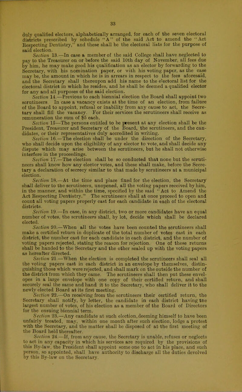 duly qualified electors, alphabetically arranged, for each of the seven electoral districts prescribed by schedule “A” of the said Act to amend the Act Respecting Dentistry, and these shall be the electoral lists for the purpose of said election. Section 13.—In case a member of the said College shall have neglected to pay to the Treasurer on or before the said 10th day of November, all fees due by him, he may make good his qualification as an elector by forwarding to the Secretary, with his nonsination paper, or with his voting paper, as the case may be, the amount in which he is in arrears in respect to the fees aforesaid, and the Secretary shall thereupon add his name to the electoral list for the electoral district in which he resides, and he shall be deemed a qualified elector for any and all purposes of the said election. Section 14.—Previous to each biennial election the Board shall appoint two scrutineers In case a vacancy exists at the time of an election, from failure of the Board to appoint, refusal or inability from any cause to act, the Secre- tary shall fill the vacancy. For their services the scrutineers shall receive as remuneration the sum of §5 each. Section 15—The persons entitled to be present at any election shall be the President, Treasurer and Secretary of the Board, the scrutineers, and the can- didates, or their representatives duly accredited in writing. Section 16.—The election shall be under the direction of the Secretary, who shall decide upon the eligibility of any elector to vote, and shall decide any dispute which may arise between the scrutineers, but he shall not otherwise interfere in the proceedings. Section 17.—The election shall be so conducted that none but the scruti- neers shall know how any elector votes, and these shall make, before the Secre- tary a declaration of secrecy similar to that made by scrutineers at a municipal election. Section 18.—At the time and place fixed for the election, the Secretary shall deliver to the scrutineers, unopened, all the voting papers received by him, in the manner, and within the time, specified by the said  Act to Amend the Act Respecting Dentistry.” The scrutineers shall at once proceed to open and count all voting papers properly cast for each candidate in each of the electoral districts. Section 19.—In case, in any district, two or more candidates have an equal number of votes, the scrutineers shall, by lot, decide which shall be declared elected. Section 20.—When all the votes have been counted the scrutineers shall make a certified return in duplicate of the total number of votes cast in each district, the number east for each candidate in each district, and the number of voting papers rejected, stating the reason for rejection. One of these returns shall be handed to the Secretary and the other sealed up with the voting papers as hereafter directed. Section 2\.—When the election is completed the scrutineers shall seal all the voting papers cast in each district in an envelope by themselves, distin- guishing those which were rejected, and shall mark on the outside the number of the district from which they came. The scrutineers shall then put these envel- opes in a large envelope with one copy of their certified return, and shall securely seal the same and hand it to the Secretary, who shall deliver it to the newly elected Board at its first meeting. Section 22.—On receiving from the scrutineers their certified return, the Secretary shall notify, by letter, the candidate in each district having the largest number of votes, of his election as a member of the Board of Directors for the ensuing biennial term. Section 23.—Any candidate at such election, deeming himself to have been unfairly treated, may, within one month after such election, lodge a protest with the Secretary, and the matter shall be disposed of at the first meeting of the Board held thereafter. Section 24.—If, from any cause, the Secretary is unable, refuses or neglects to act in any capacity in which his services are required by the provisions of this By-law, the President shall appoint some one to act in his place, and such person, so appointed, shall have authority to discharge all the duties devolved by this By-law on the Secretary.