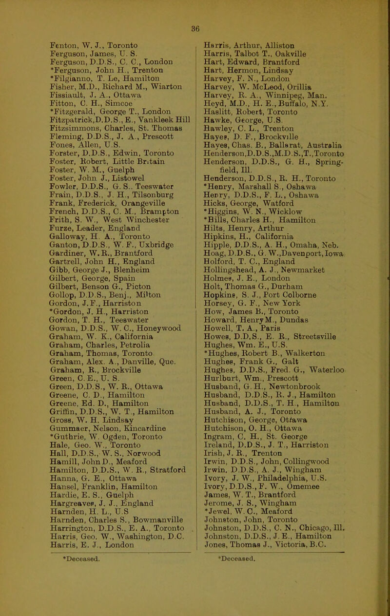 Fenton, W. J., Toronto Ferguson, James, U. S. Ferguson, D.D.S., C. C., London ‘Ferguson, John H., Trenton •Filgianno, T. Le, Hamilton Fisher, M.D., Eichard M., Wiarton Fissiault, J. A., Ottawa Fitton, 0. H., Simcoe ‘Fitzgerald, George T., London Fitzpatrick,D.D.S., E., Vankleek Hill Fitzsimmons, Charles, St. Thomas Fleming, D.D.S., J. A., Prescott Fones, Allen, U.S. Forster, D.D.S., Edwin. Toronto Foster, Eobert, Little Britain Foster, W. M., Guelph Foster, John J., Listowel Fowler. D.D.S., G. S.. Teeswater Frain, D.D.S., J. H., Tilsonburg Frank, Frederick, Orangeville French, D.D.S., C. M.. Brampton Frith, S. \V., West Winchester Furze, Leader, England Galloway, H. A., Toronto Ganton, D.D.S., W. F., Uxbridge Gardiner, W.E., Brantford Gartrell, John H., England Gibb, George J., Blenheim Gilbert, George, Spain Gilbert, Benson G., Picton Gollop, D.D.S., Benj., Milton Gordon, J.F., Harriston ‘Gordon, J. H., Harriston Gordon, T. H., Teeswater Gowan, D.D.S., W. C., Honeywood Graham, W. K., California Graham, Charles, Petrolia Graham, Thomas, Toronto Graham, Alex. A., Danville, Que. Graham, E., Brockville Green, C. E., U. S. Green, D.D.S., W. E., Ottawa Greene, C. D., Hamilton Greene, Ed. D., Hamilton Griffin, D.D.S., W. T., Hamilton Gross, W. H. Lindsay Gummaer, Nelson, Kincardine ‘Guthrie, W. Ogden, Toronto Hale, Geo. W., Toronto Hall, D.D.S., W.S., Norwood Hamill, JohnD., Meaford Hamilton, D.D.S., W. E., Stratford Hanna, G. E., Ottawa Hansel, Franklin, Hamilton Hardie, E. S., Guelph Hargreaves, J. J., England Hamden, H. L., U.S Hamden, Charles S., Bowmanville Harrington, D.D.S., E. A., Toronto Harris, Geo. W., Washington, D.C. Harris, E. J., London Harris, Arthur, Alliston Harris, Talbot T., Oakville Hart, Edward, Brantford Hart, Hermon, Lindsay Harvey, F. N., London Harvey, W. McLeod, Orillia Harvey, R. A., Winnipeg, Man. Heyd, M.D., H. E., Buffalo, N.Y. Haslitt, Robert, Toronto Hawke, George, U.S. Hawley, C. L., Trenton Hayes, D. F., Brockville Hayes, Chas. B., Ballarat, Australia Henderson,D.D.S.,M.D. S.,T.,Toronto Henderson, D.D.S., G. H., Spring- field, 111. Henderson, D.D.S., R. H., Toronto ‘Henry, Marshall S., Oshawa Henry, D.D.S., F. L., Oshawa Hicks, George, Watford ‘Higgins, W. N., Wicklow ‘Hills, Charles H., Hamilton Hilts, Henry, Arthur Hipkins, H., California Hippie, D.D.S., A. H., Omaha, Neb. Hoag, D.D.S., G. W.,Davenport,Iowa Holford, T. C., England Hollingshead, A. J., Newmarket Holmes, J. E., London Holt, Thomas G., Durham Hopkins, S. J., Port Colborne Horsey. G. F., New York How, James B., Toronto Howard, HenryM., Dundas Howell, T. A., Paris Howes. D.D.S., E. E., Streetsville Hughes, Wm. E., U.S. ‘Hughes, Robert B., Walkerton Hughes, Frank G., Galt Hughes, D.D.S., Fred. G., Waterloo Hurlbort, Wm., Prescott Husband, G. H., Newtonbrook Husband, D.D.S., R. J., Hamilton Husband, D.D.S., T. H., Hamilton Husband, A. J., Toronto Hutchison, George, Otfawa Hutchison, 0. H., Ottawa Ingram, C. H., St. George Ireland, D.D.S., J. T., Harriston Irish, J.R., Trenton Irwin, D.D.S., John, Collingwood Irwin. D.D.S., A. J., Wingham Ivory, J. W., Philadelphia, U.S. Ivory, D.D.S., F. W., Omemee James, W. T., Brantford Jerome, J. S., Wingham ‘Jewel, W. C., Meaford Johnston, John, Toronto Johnston, D.D.S., C. N., Chicago, 111. Johnston, D.D.S., J. E., Hamilton Jones, Thomas J., Victoria, B.C.