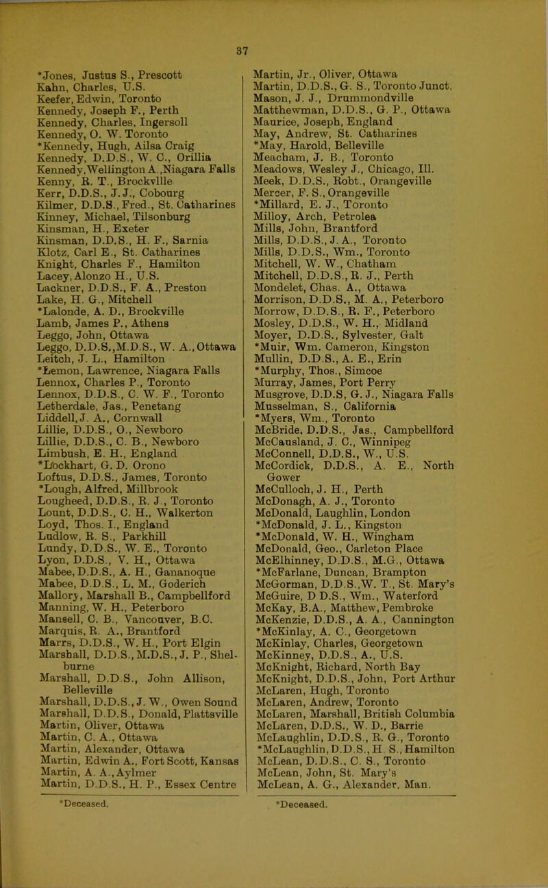 ‘Jones, Justus S., Prescott Kahn, Charles, U.S. Keefer, Edwin, Toronto Kennedy, Joseph F., Perth Kennedy, Charles, Ingersoll Kennedy, 0. W. Toronto ‘Kennedy, Hugh, Ailsa Craig Kennedy, D.D.S., W. C., Orillia Kennedy.Wellington A.,Niagara Falls Kenny, R. T., Brockvllle Kerr, D.D.S., J. J., Cobourg Kilmer, D.D.8., Fred., St. Catharines Kinney, Michael, Tilsonburg Kinsman, H., Exeter Kinsman, D.D.S., H. F., Sarnia Elotz, Carl E., St. Catharines Knight, Charles F., Hamilton Lacey, Alonzo H., U.S. Lackner, D.D.S., F. A., Preston Lake, H. G., Mitchell ‘Lalonde, A. D., Brockville Lamb, James P., Athens Leggo, John, Ottawa Leggo, D.D.S,,M.D.S., W. A.,Ottawa Leitch, J. L., Hamilton ‘Lemon, Lawrence, Niagara Falls Lennox, Charles P., Toronto Lennox. D.D.S., C. W. F.. Toronto Letherdale, Jas., Penetang Liddell, J. A., Cornwall Lillie, D.D.S., 0., Newboro Lillie, D.D.S., C. B., Newboro Limbush, E. H., England •liOckhart, G. D. Orono Loftus, D.D.S., James, Toronto ‘Lough, Alfred, Millbrook Lougheed, D.D.S., R. J., Toronto Lount, D.D.S., C. H., Walkerton Loyd, Thos. I., England Ludlow, R. S., Parkhill Lundy, D.D.S., W. E., Toronto Lyon, D.D.S., V. H,, Ottawa Mabee, D.D.S., A. H., Gananoque Mabee, D.D.S., L. M., Goderich Mallory, Marshall B., Campbellford Manning, W. H., Peterboro Mansell, C. B., Vancouver, B.C. Marquis, R. A., Brantford Marrs, D.D.S., W. H., Port Elgin Marshall, D.D.S., M.D.S., J. P., Shel- burne Marshall, D.D.S., John Allison, Belleville Marshall, D.D.S., J. W., Owen Sound Marshall, D.D.S., Donald,Plattsville Martin, Oliver, Ottawa Martin, C. A., Ottawa Martin, Alexander, Ottawa Martin, Edwin A., Fort Scott, Kansas Martin, A. A., Aylmer Martin, D.D.S., H. P., Essex Centre Martin, Jr., Oliver, Ottawa Martin, D.D.S., G. S., Toronto Junct. Mason, J. J., Drummondville Matthewman, D.D.S., G. P., Ottawa Maurice, Joseph, England May, Andrew, St. Catharines *May, Harold, Belleville Meacham, J. B., Toronto Meadows, Wesley J., Chicago, 111. Meek, D.D.S., Robt., Orangeville Mercer, F. S., Orangeville ‘Millard, E. J., Toronto Milloy, Arch, Petrolea Mills, John, Brantford Mills, D.D.S., J. A., Toronto Mills, D.D.S., Wm., Toronto Mitchell, W. W., Chatham Mitchell, D.D.S., R. J., Perth Mondelet, Chas. A., Ottawa Morrison, D.D.S., M. A., Peterboro Morrow, D.D.S., R. F., Peterboro Mosley, D.D.S., W. H., Midland Moyer, D.D.S., Sylvester, Galt •Muir, Wm. Cameron. Kingston Mullin, D.D.S., A. E., Erin ‘Murphy, Thos., Simcoe Murray, James, Port Perry Musgrove, D.D.S, G. J., Niagara Falls Musselman, S., California ‘Myers, Wm., Toronto McBride. D.D.S., Jas., Campbellford McCansland, J. C., Winnipeg McConnell, D.D.S., W., U.S. MoCordick, D.D.S., A. E., North Gower McCulloch, J. H., Perth McDonagh, A. J., Toronto McDonald, Laughlin, London ‘McDonald, J. L., Kingston •McDonald, W. H., Wingham McDonald, Geo., Carleton Place McElhinney, D.D.S., M.G., Ottawa ‘McFarlane, Duncan, Brampton McGorman, D.D.S.,W. T., St. Mary’s McGuire, D D.S., Wm., Waterford McKay, B.A., Matthew, Pembroke McKenzie, D.D.S., A. A., Cannington ‘McKinlay, A. C., Georgetown McKinlay, Charles, Georgetown McKinney, D.D.S., A., U.S. McKnight, Richard, North Bay McKnight, D.D.S., John, Port Arthur McLaren, Hugh, Toronto McLaren, Antow, Toronto McLaren, Marshall, British Colombia McLaren, D.D.S., W. D., Barrie McLaughlin, D.D.S., R. G., Toronto ‘McLaughlin,D.D.S., H. S., Hamilton McLean, D.D.S., C. 8., Toronto McLean, John, St. Mary’s McLean, A. G., Alexander, Man.