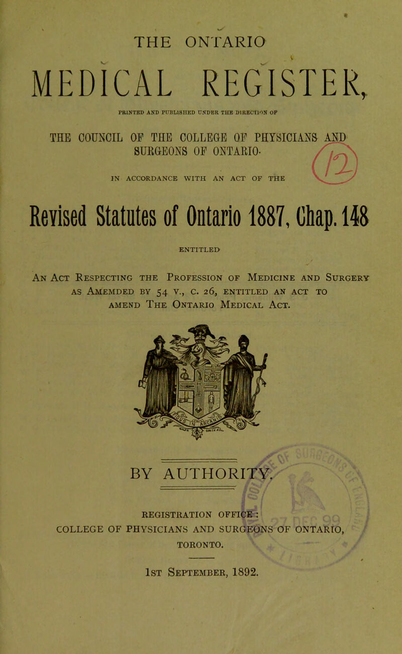 THE ONTARIO MEDICAL REGISTER, PRINTED AND PUBLISHED UNDER TUB DIRKCTJON OP THE COUNCIL OP THE COLLEGE OP PHYBICIAN& AND SUKGEONS OP ONTAEIO- IN ACCORDANCE WITH AN ACT OF THE Revised Statutes of Ontario 1887, Chap. 148 ENTITLED An Act Respecting the Profession of Medicine and Surgery AS AMEMDED by 54 V., C. 26, ENTITLED AN ACT TO AMEND The Ontario Medical Act. BY AUTHORITY. registration OFFICE : COLLEGE OF PHYSICIANS AND SURGEONS OF ONTARIO, TORONTO. 1st September, 1892.