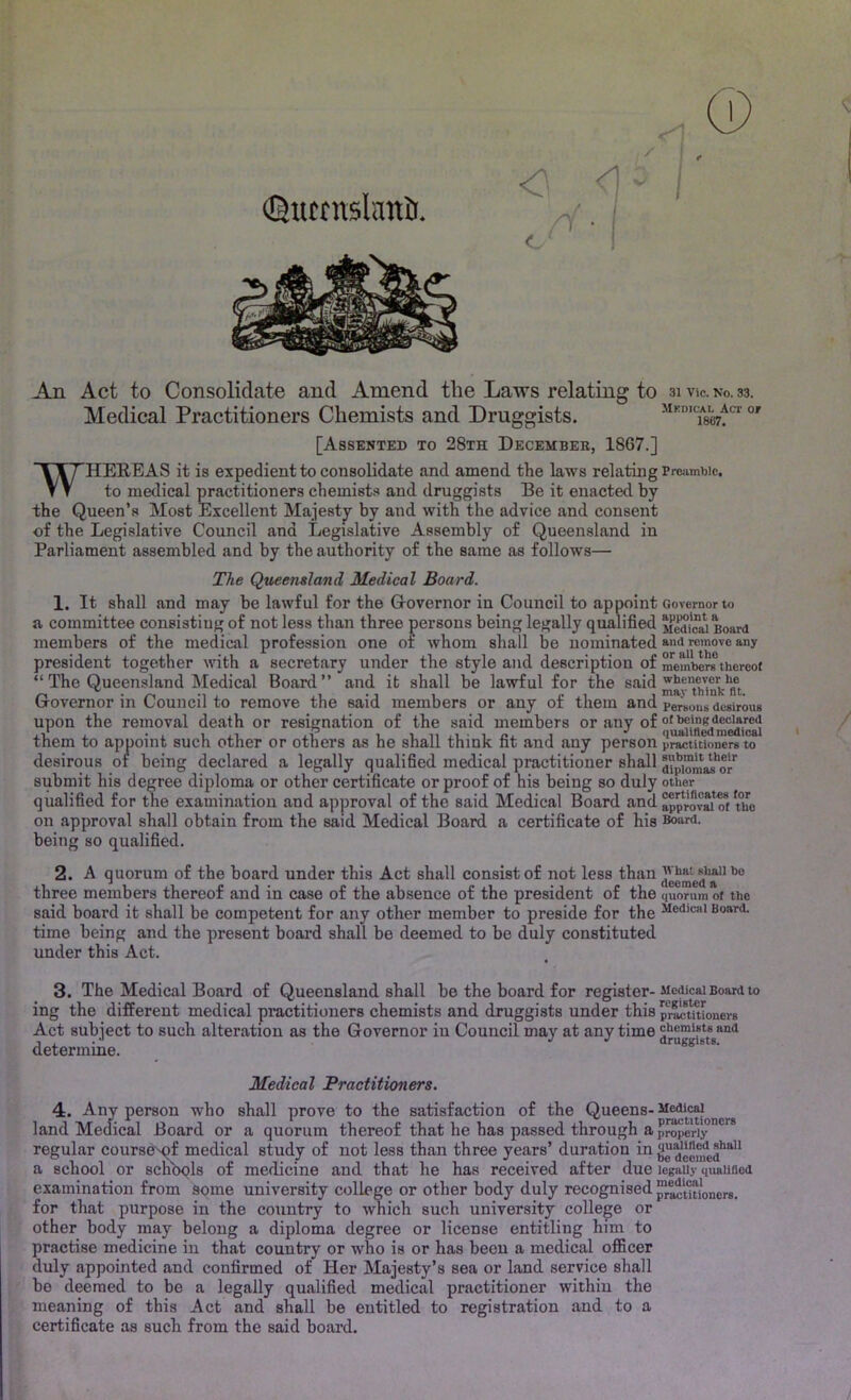 An Act to Consolidate and Amend the Laws relating to 31 vie. no. 33. Medical Practitioners Chemists and Druggists. Mkdical Act or 1867. [Assented to 28th Decembee, 1867.] ' 7 HEREAS it is expedient to consolidate and amend the laws relating Preiimbic. T T to medical practitioners chemists and druggists Be it enacted by the Queen’s Most Excellent Majesty by and with the advice and consent of the Legislative Council and Legislative Assembly of Queensland in Parliament assembled and by the authority of the same as follows— The Queensland Medical Board. 1. It shall and may be lawful for the Grovernor in Council to appoint Governor to a committee consisting of not less than three persons being legally qualified Board members of the medical profession one 01 whom shall be nominated an<i remove any president together with a secretary under the style and description of members thereot “ The Queensland Medical Board” and it shall be lawful for the ^av^thlnk^fu Governor in Council to remove the said members or any of them and persons desirous upon the removal death or resignation of the said members or any of them to appoint such other or others as he shall think fit and any person pl^titioners ^ desirous or being declared a legally qualified medical practitioner shall aip“ms!s'or submit his degree diploma or other certificate or proof of his being so duly other qualified for the examination and approval of the said Medical Board and on approval shall obtain from the said Medical Board a certificate of his Board, being so qualified. 2. A quorum of the board under this Act shall consist of not less three members thereof and in case of the absence of the president of the quorum of the said board it shall be competent for any other member to preside for the Board, time being and the present board shall be deemed to be duly constituted under this Act. 3. The Medical Board of Queensland shall be the board for register-Memcai Board to ing the different medical practitioners chemists and druggists under this p^Jliftnioners Act subiect to such alteration as the Governor in Council may at any time cBemists and J J druggists. determme. Medical Practitioners. 4. Any person who shall prove to the satisfaction of the Queens- Medical land Medical Board or a quorum thereof that he has passed through a pj^eriy**^ regular course'^f medical study of not less than three years’ duration hi ^ jeemed**^'* a school or scnbqls of medicine and that he has received after due legally quauaed examination from some university college or other body duly recognised ^^[^ioners. for that purpose in the country to which such university college or other body may belong a diploma degree or license entitling him to practise medicine in that country or who is or has been a medical officer duly appointed and confirmed of Her Majesty’s sea or land service shall be deemed to be a legally qualified medical practitioner within the meaning of this Act and shall be entitled to registration and to a certificate as such from the said board.