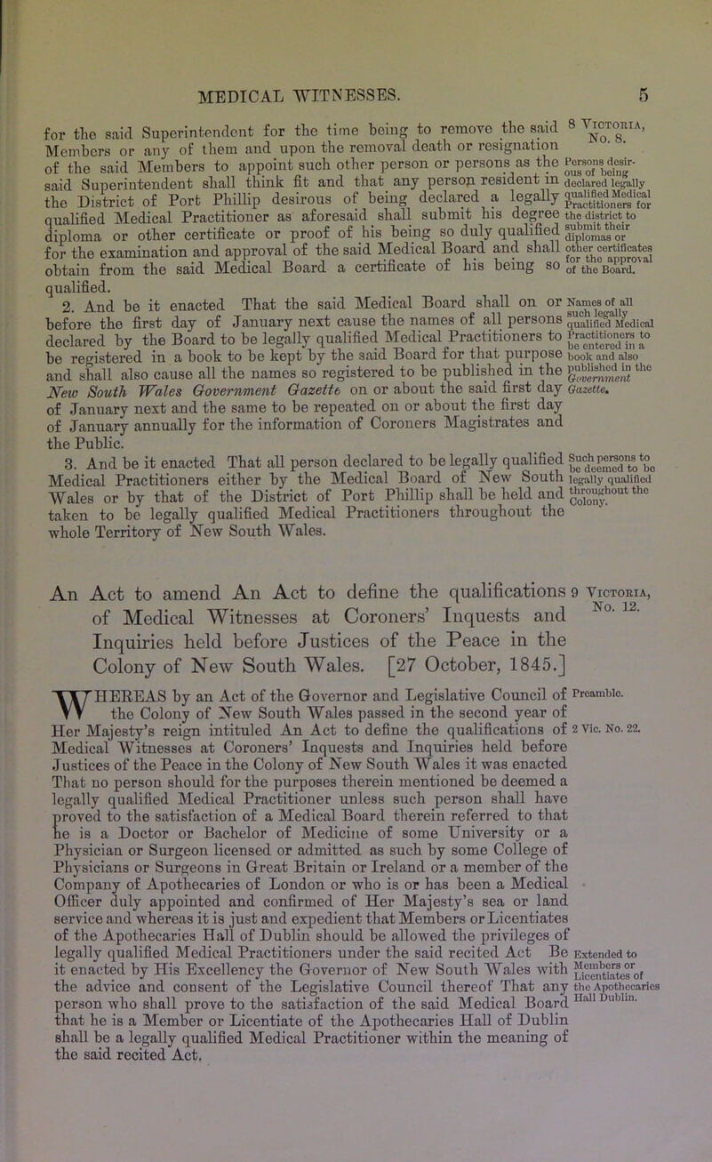 for tlio said Supcrintondcnt for the time being to remove the said 8 Members or any of them and upon the removal death or resignation of the said Members to appoint such other person or persons as the said Superintendent shall think fit and that any persoji resident in declared legally the District of Port Phillip desirous of being declared a legally qualified Medical Practitioner as aforesaid shall submit ms degree the district to diploma or other certificate or proof of his being so duly qualified for the examination and approval of the said Medical Board and shall other certificates obtain from the said Medical Board a certificate of his being so qj Board. qualified. 2. And be it enacted That the said Medical Board shall on or Names of^aii before the first day of January next cause the names of all persons quaiifie^Medieai declared by the Board to be legally qualified Medical Practitioners to be registered in a book to be kept by the said Board for that purpose book and also and shall also cause all the names so registered to be published in the N^eto South Wales Government Gazette on or about the said first day Gazette. of January next and the same to be repeated on or about the first day of January annually for the information of Coroners Magistrates and the Public. 3. And be it enacted That all person declared to be legally qualified ®7d'*cenied to*bo Medical Practitioners either by the Medical Board of New South legally qualified Wales or by that of the District of Port Phillip shall be held and the taken to be legally qualified Medical Practitioners throughout the whole Territory of New South Wales. An Act to amend An Act to define the qualifications 9 Victoeia, of Medical Witnesses at Coroners’ Inquests and Inquiries held before Justices of the Peace in the Colony of New South Wales. [27 October, 1845.] WHEErEAS by an Act of the Governor and Legislative Council of Preamble. the Colony of New South Wales passed in the second year of Her Majesty’s reign intituled An Act to define the qualifications of 2 vie. No. 22. Medical Witnesses at Coroners’ Inquests and Inquiries held before .lustices of the Peace in the Colony of New South Wales it was enacted That no person should for the purposes therein mentioned be deemed a legally qualified Medical Practitioner unless such person shall have proved to the satisfaction of a Medical Board therein referred to that he is a Doctor or Bachelor of Medicine of some University or a Physician or Surgeon licensed or admitted as such by some College of Physicians or Surgeons in Great Britain or Ireland or a member of the Company of Apothecaries of London or who is or has been a Medical • Oflicer duly appointed and confirmed of Her Majesty’s sea or land service and whereas it is just and expedient that Members or Licentiates of the Apothecaries Hall of Dublin should be allowed the privileges of legally qualified Medical Practitioners under the said recited Act Be Extended to it enacted by His Excellency the Governor of New South Wales with Lioenttaterof the advice and consent of the Legislative Council thereof That any the Apothecaries person who shall prove to the satisfaction of the said Medical Board that he is a Member or Licentiate of the Apothecaries Hall of Dublin shall be a legally qualified Medical Practitioner within the meaning of the said recited Act.