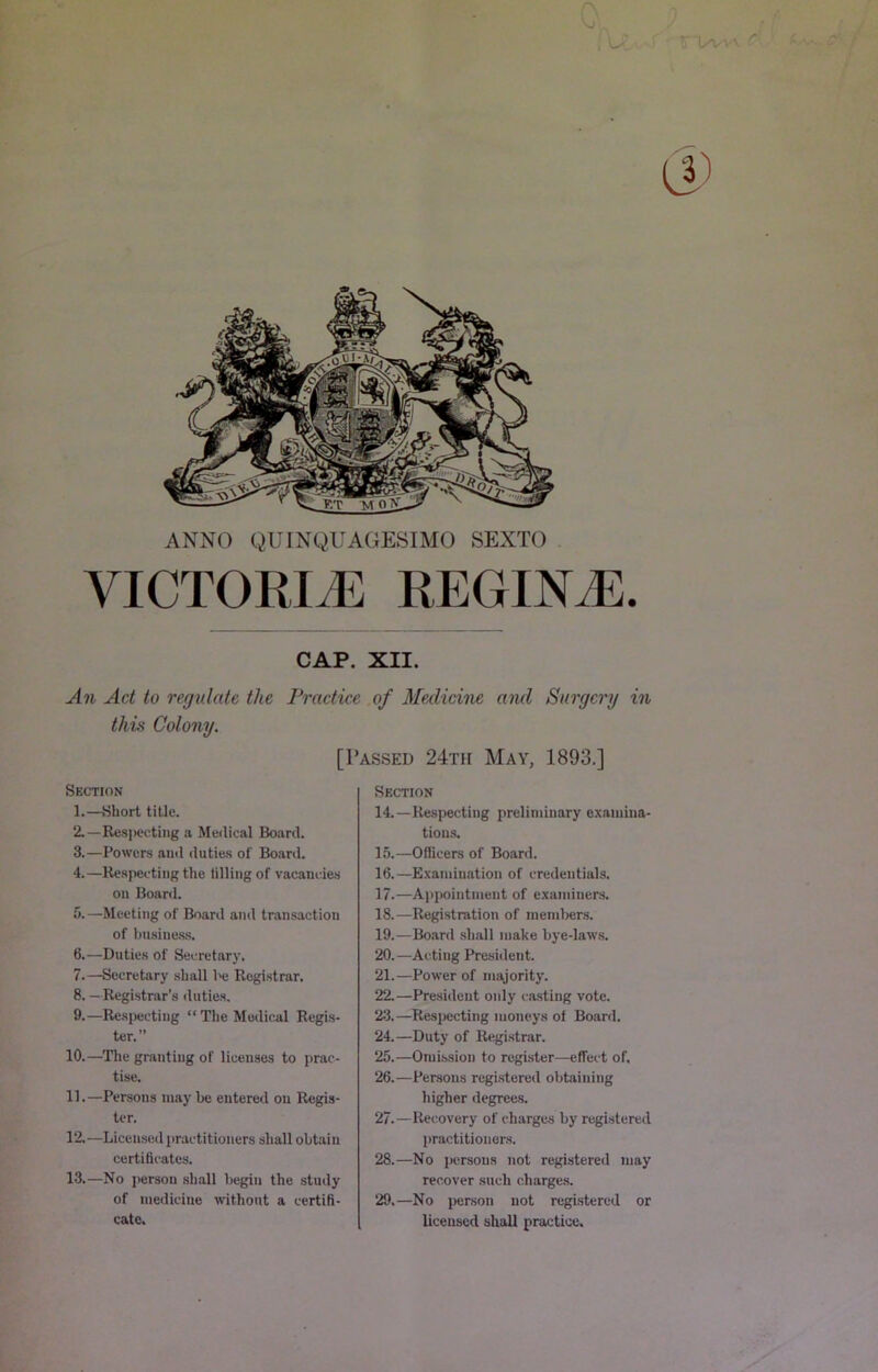 ANNO QUINQUAGESIMO SEXTO VICTORIJE REGINiE. CAP. XII. u471 Act to regulate the Practice of Medicine and Surgery in thvi Colony. Section 1. —Short title. 2. —Res]>ectiiig a Medical Board. 3. —Powers and duties of Board. 4. —Respecting the tilling of vacancies on Board. fj.—Meeting of Board and transaction of busine.ss. 6. —Duties of Secretarj’. 7. —Secretary shall be Registrar. 8. —Registrar’s duties. 9. —Respecting “ The Modic.al Regis- ter.” 10. —Tlie granting of licenses to prac- tise. 11. —Persons maybe entered on Regis- ter. 12. —Licensed practitioners shall obtain certificates. 13. —No person shall begin the study of medicine without a certifi- cate. [Passed 24th May, 1893.] Section 14.—Respecting preliminary examina- tiou.s. 1.5.—Officers of Board. 16. —E.xamination of credeutial.s. 17. —Ai)pointnient of examiners. 18. —Registration of members. 19. —Board shall make bye-laws. 20. —Acting Presitlent. 21. —Power of majority. 22. —President only i-asting vote. 23. —^Respecting moneys of Board. 24. —Duty of Registrar. 25. —Omission to register—effect of. 26. —Persons regi.stered obtaining higher degrees. 27. —Recovery of charges by registered practitioners. 28. —No persons not registered may recover such charge.s. 29. —No person not registered or licensed shall practice.