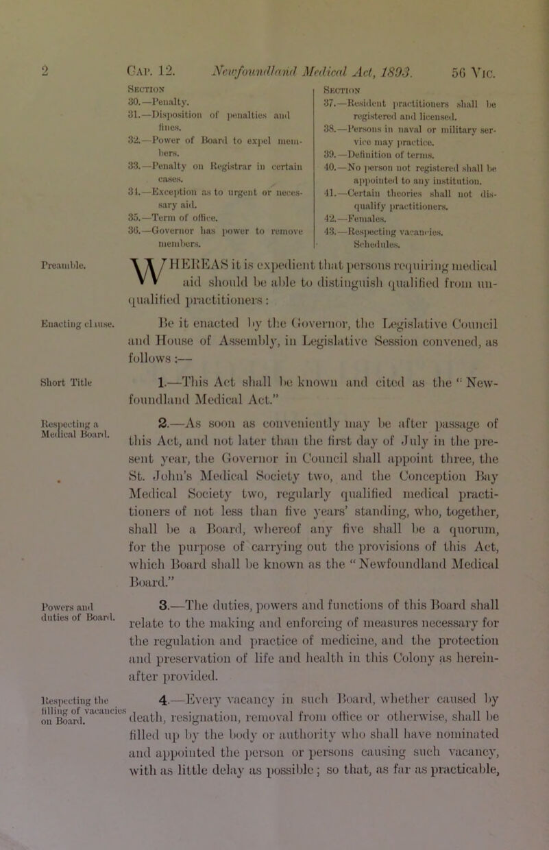 PreamUe. Enacting cl uisc. Short Title Ke.siiccting a Muuical Bo;iril. Powers and duties of Boanl. llespccting the Idling of vacancl on Boanl. Gap. 12. NcwfoumlJnnd Mcdwnl Act, 1803. 5G ^’^IC. Section 30. —Penalty. 31. —Disposition of |)c.imlties and fines. 32. —Power of Board to expel ineni- hers. 33. —Penalty on Registrar in certain cases. 31.—Excejition as to urgent or neces- sary aid. 35.—Term of ollice. 30.—Governor has power to remove memlKjrs. Section 37. —Resident prac.titiouers shall he registered and licensed. 38. —Persons in naval or military ser- vice may jiraetice. 39. —Definition of terms. 40. —No ))er,son not registered shall be aitpointed to any institution. 41. —Certain theories shall not dis- qualify [iractitioners. 42. —Females. 43. —Res] )octi ng vaeancde.s. Seheilnles. WHKIiEAH it i.s c‘X]K‘(lieiit that persons loijiiiriuff nuMliwil jiid sliould be aide to distiiignish (pudiliod from un- (picilified jfriictitioners: ]>e it enactod by tlie Governor, tlio Legislative Conneil and House of A.s.senil)ly, in Legislative Session convened, as follows:— 1.—This Act shall lie known and cited as the New- foundland Medical Act.” 2. —As soon as conveniently niiiy be after [las-Siige of this Act, and not later than the first day of July in the pre- sent year, the Governor in Gonncil shall aiipoint three, the St. John’s Medical Society two, find the Conception Hay jMedical Society two, regularly rpuilified medical practi- tioners of not less than five years’ standing, who, together, shall be a Board, whereof any five shall be a rpiornm, for the purpose of carrying out the jirovisions of this Act, which Board shall be known as the “Newfoundland IMedical Board.” 3. —The duties, powers and functions of this Bojird shall relate to the nuiking find enforcing of measures necessiiry for the regulation and practice of medicine, and the protection find preservation of life and hetilth in this Colony as herein- after provided. 4. —Every vacancy in such Board, whether caused by death, resignation, removal from office or otherwi.se, shall be filled up by the body or authority who shall have nominated and appointed the jierson or persems cau.sing such vacancy, with as little delay as possilile; so that, as far as practicable,