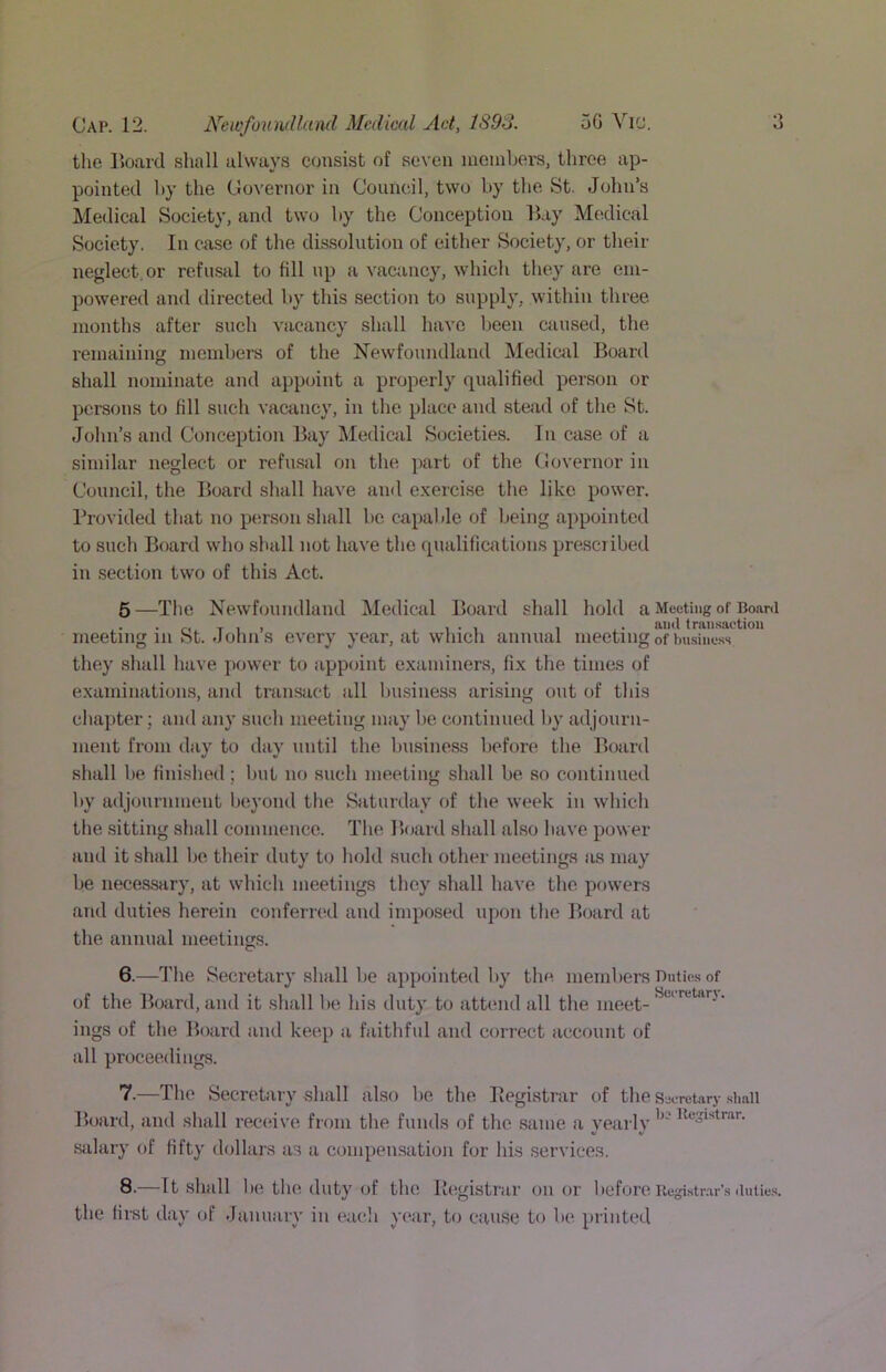 the Board shall always consist of seven members, three ap- pointed by the Governor in Council, two by the St. John’s Medical Society, and two by the Conception Bay Medical Society. In cnse of the dissolution of either Society, or their neglect, or rcfu-sal to fill up a vactincy, which they are em- powered and directed by this section to supply, within three months after such vacancy shall have been caused, the remaining members of the Newfoundland Medictil Board shall nominate and appcnnt a properly qualified person or persons to fill such vacancy, in the place and stead of the St. John’s and Conception Bay Medical Societies. In ense of a similar neglect or refusal on the part of the Governor in Council, the Board shall have and exercise the like power. I’rovided that no person shall be capable of being appointed to such Board who shall not have the qnalificiitions prescribed in .section two of this Act. 6—Ihe Newfoundland Medical Board shall hold a Meeting of Board ,, T 1 I . 1 • 1 1 , ■ tran.saction meeting in St. John s every year, at which annual meeting of business they shall liave power to appoint examiners, fix the times of examinations, and transact all Imsiness arising out of this chapter; and any such meeting may be continued by adjourn- ment from day to day until the business before the Board shall be finislied; Init no such meeting shall be so continued by adjournment beyond the Saturday of the week in which the .sitting shall commence. The. Board shall also have power and it shall be their duty to hold such other meetings as may be necessary, at which meetings they shall have the. powers and duties herein conferred and imposed upon the Board at the annual meetings. 6.—The Secretary shall be appointed by the. members Bntic.s of of the Board, and it .shall be his duty to attend all the meet-^^*'^*'**’^*'’ ings of the Board and keep a faithful and correct account of all proceedings. 7.—The Secretary shall also be the Ilegistrar of the Sjoretary .shall Board, and shall recenve from the funds of the same a yearly sjilary of fifty dollars a.s a compensation for his services. 8.—It shall 1 )c the. duty of the Registrar on or before Registrar’s duties, the first day of Jamairy in eacli year, to cause to be printed