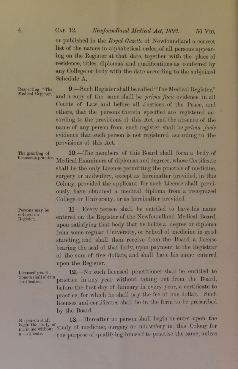 ov pultlislied in the lloyal Gu^zette of Ncwfonmllaiid a correct list of the names in alphabetical order, of all pemons a])])car- ing on the Eegister at that date, together with tlie place of residence, titles, diplomas and qualifications as conferred by any College or body with tlie date according to the snl»j(jined Schedule A. Resjietting “The^^ 9.—Such licgistcr shall be ciilled “The Medical Kegister,” Mei ical Register, co]>y of the .same shall be 2)rimn facie evidence in all Courts of I^iw, and l)efore all .rustices of tlie Peace, and others, that the ]iersons therein specified are regi.stered ac- cording to the provi.sions of this Act, and the ab.sence of the name of any person from such register shall be prima facie evidence that such person is not registered according to the provisions of this Act. Tlie granting of 10.—The members of this Hoard shall form a body of licenses to practice, nr t i t-- • t i i i i l ‘ Medical Examiners of diplomas and degrees, whose Certihcate shall be the only Licen.se permitting the pmctice of medicine, surgery or midwifery, except as hereinafter provided, in this (Jolony, prtivided the applicant for such License shall previ- ously have olitained a medical diploma from a recognized College or University, or as hereinafter jirovided. Persons may be entered on Register. 11.—Every person shall be entitled to have his name entered on the Kegister of the Newfoundland Medical Hoard, upon .satisfying that body that he holds a degree or tlijiloma from some regular University, or School of medicine in good standintf, and shall then receive from the Hoard a licen.se bearing the sen,l of that body, upon payment to the Registrar of the sum of five dollars, and shall have his name entered upon the Register. Licen.seil practi- tioners shall obt.'iin certificates. 12.—No such licensed practitioner .slmll be entitled to practice in any year without taking out from the Hoard, before the first day of damuiry in every year, a certificate to No person shall Isigin the study of nijilieine without (V ceitjtieate. practice, for which he shall pay the fee of one dollar. Such licenses and certificates .shall be in the form to be prescribed Ity tbe Hoard. 13,—Hereafter no person shall begin or enter upon the study of medicine, surgery or midwifery in this Colony for the purpose of qualifying himself to practise the same, unless