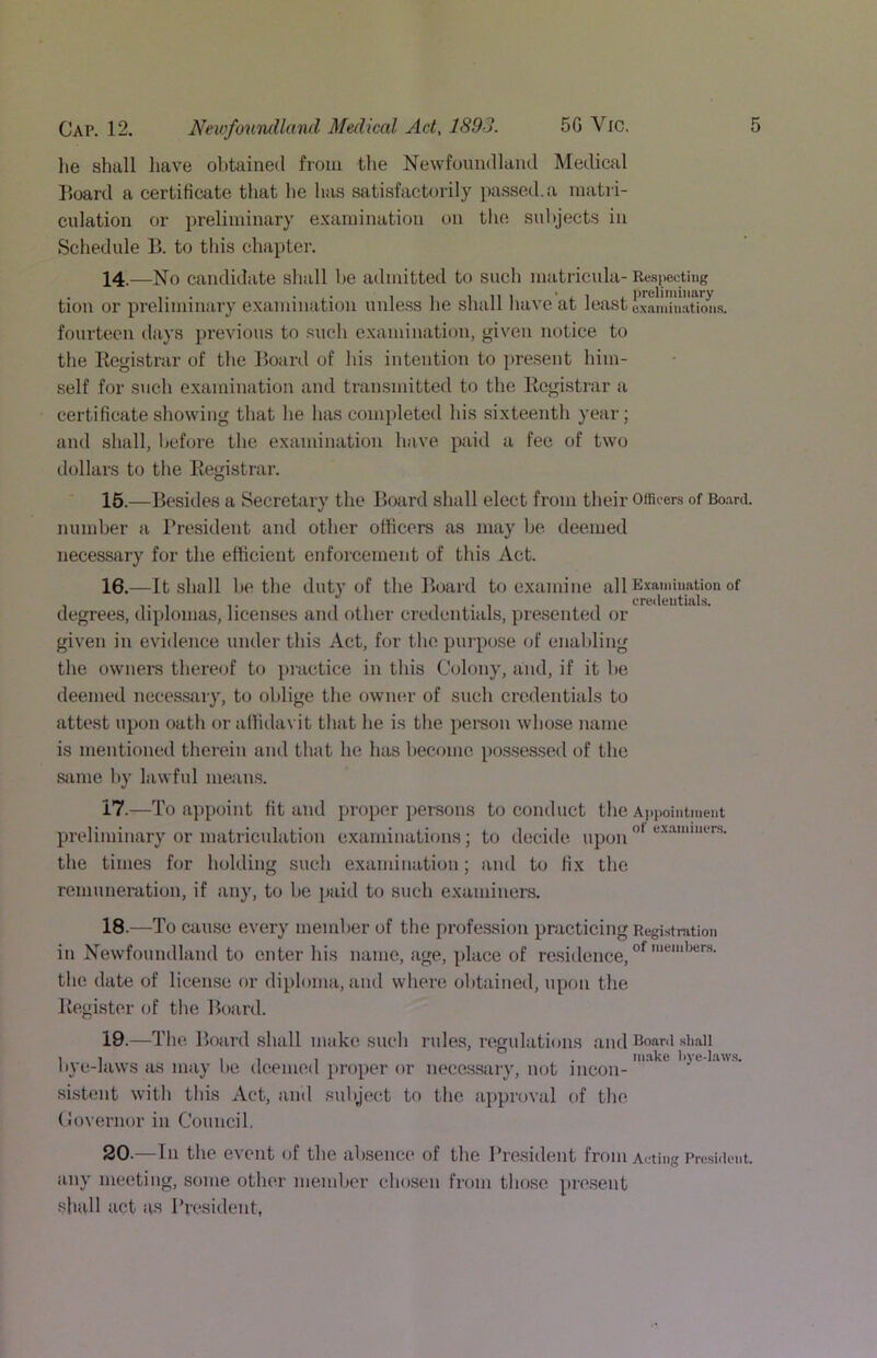 lie shall have obtained from the Newfoundland Medical I^oard a certificate that he has satisfactorily jiassed.a matri- culation or preliminary examination on tlie subjects in Schedule B. to this chapter. 14. —No candidate shall be admitted to such matricula- Respecting tion or preliminary examination unless he shall have at least exalliTnaUm^^^ fourteen days previous to such examination, given notice to the Kegistrar of the Board of his intention to pre.sent him- self for such examination and transmitted to the Kegistrar a certificate showing that he has completed his sixteenth year; and shall, before the examination have paid a fee of two dollars to the Kegistrar. 15. —Besides a Secretary the Board shall elect from their Officers of Bo.-ird. number a President and other officers as may be deemed necessary for the efficient enforcement of this Act. 16. —It .shall be the duty of the Board to examine all E.vamiuation of degrees, diplomas, licenses and other credentials, pre.sented or given in evidence under this Act, for the purpose of cnalding the owners thereof to practice in this Colony, and, if it be deemed necessary, to oblige the owmu' of such credentials to attest upon oath or affidavit that he is the person whose name is mentioned therein and that he has become possessed of the stime by lawful means. 17. —To appoint fit and proper persons to conduct the A}ipointment preliminary or matriculation examinations; to decide upon the times for holding such examination; and to fix the remuneration, if any, to be paid to such examiners. 18. —T 'o cause every member of the profession practicing Registration in Newfoundland to enter his name, age, place of residence, the date of license or diploma, and where obtained, upon the Kegister of the Board. 19. —The Bf)ard shall make such ndes, regulations and Boani .sii.aii 11 111 . nuake bye-l.aw.s. Iiyc-Jaws as may he deemed proper or necos.sary, not incon- sistent with this Act, and subject to the ajiproval of the Covernor in Council, 20. —In the event of the absence of the Pre.sident from Acting Prcsiiient. iuiy meeting, some other member chosen from tho.se pre.sent shall act as President,