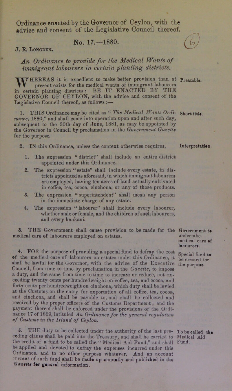 Ordinance enacted by the Governor of Ceylon, with the advice and consent of the Legislative Council thereof. No. 17.—1880. J. R. Longden. An Ordinance to provide for the Medical Wants of immigrant labourers in certain planting districts, HEREAS it is expedient to make better provision than at Preamble, present exists for the medical wants of immigrant labourers in certain planting districts : BE IT ENACTED BY THE GOVERNOR OF CEYLON, with the advice and consent of the Legislative Council thereof, as follows :— 1. THIS Ordinance may be cited as “ The Medical Wants Ordi- Short title. nance, 1880,” and shall come into operation upon and after such day, subsequent to the 30th day of June, 1881, as may be appointed by the Governor in Council by proclamation in the Government Gazette for the purpose. 2. IN this Ordinance, unless the context otherwise requires, Interpretation. 1. The expression “district” shall include an entire district appointed under this Ordinance. 2. The expression “estate” shall include every estate, in dis- tricts appointed as aforesaid, in which immigrant labourers are employed, having ten acres of land actually cultivated in coffee, tea, cocoa, cinchona, or any of those products. 3. The expression “ superintendent” shall mean any person in the immediate charge of any estate. 4. The expression “labourer” shall include every labourer, whether male or female, and the children of such labourers, and every kaukani. 3. THE Government shall cause provision to be made for the medical care of labourers employed on estates. 4. FOU the purpose of providing a special fund to defray the cost of the medical care of labourers on estates under this Ordinance, it shall be lawful for the Governor, with the advice of the Executive Council, from lime to time by proclamation in the Gazette, to impose a duty, and the same from time to time to increase or reduce, not ex- ceeding twenty cents per hundredweight on coffee, tea, and cocoa, and forty cents per hundredweight on cinchona, which duty shall be levied at the Customs on the entry for exportation of all coffee, tea, cocoa, and cinchona, and shall be payable to, and shall be collected and received by the proper officers of the Customs Department; and the payment thereof shall be enforced under the provisions of the Oi di- nance 17 of 1869, intituled An Ordinance for the general regulation •f Customs in the Island of Ceylon. 5. THE duty to be collected under the authority of the la=t pre- ceding clause shall be paid into the Treasury, and shall be carried to the credit of a fund to be called the “ Medical Aid Fund,” and shall be applied and devoted to defray the expenses incurred under this Ordinance, and to no other purpose whatever. And an account current of cuch fund shall be made up annually and published in the Gazette fer general information. To be called the Medical Aid Fund. Government te undertake medical care ef labourers. Special fund te be cremed lor the purpose