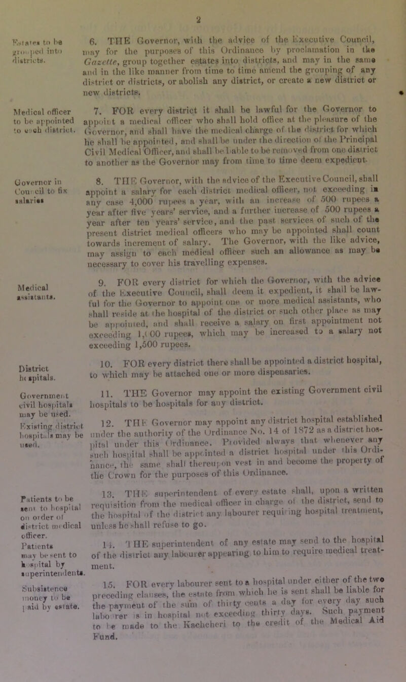 Kninte* to be 6. THE Governor, with the advice of the Executive Council, grouped into may for the purposes of this Ordinance by proclamation in the districts. Gazette, group together estates into districts, and may in the same and in the like manner from time to time amend the grouping of any district or districts, or abolish any district, or create a new district or new districts. Medical officer 7. FOR every district it shall be lawful for the Governor to to be appointed appoint a medical officer who shall hold office at the pleasure of the to vucb district. Governor, and shall have the medical charge of the district for which lie shall he appointed, and shall he under the direction o! the Principal Civil Medical Officer, and shall be 1 table to he removed from one district to another as the Governor may from time to time deem expedient. Governor in Com cU to fix salaries Medical assistants. District iu spitals. Government civil hospital* may be med. Existing district hospitals may be used. Patients t’> be sent to hospital on order <>t district tin dical officer. Patients may be sent to k sjiital by superintendents. Subsistence money to be j aid by estate. 8. THE Governor, with the advice of the Executive Council, shall appoint a salary for each district medical officer, not exceeding ia any case 4,000 rupees a year, with an increase of 500 rupees a year after live years’ service, and a further increase of 500 rupees a year after ten years’ service, and the past services ot such of the present district medical officers who may he appointed shall count towards increment of salary. The Governor, with the like advice, may assign to each medical officer such an allowance us rnay be necessary to cover his travelling expenses. 9. FOR every district for which the Governor, with the advice of the Executive Council, shall deem it expedient, it shall be law- ful for the Governor to appoint one or more medical assistants, who shall reside at the hospital of the district or such other place as may be appojuied, and shall receive a salary on first appointment not exceeding l,t 00 rupees, which may be increased to a salary not exceeding 1,500 rupees. 10. FOR every district there shall be appointed a district hospital, to which may he attached one or more dispensaries. 11. THE Governor may appoint the existing Government civil hospitals to be hospitals for any district. 12. THE Governor may appoint any district hospital established under the authority of the Ordinance Mo. 14 of 1^<2 as a district hos- pital under this Ordinance. P.ovided always that whenever any such hospital shall be appointed a district hospital under this Ordi- nance, the same shall thereupon vest in and become the property of the Crown for the purposes of this Ordinance. 13. THE superintendent of every estate shall, upon a written requisition from the medical officer in charge ot the district, send to the hospital of the district any labourer requi mg hospital treatment, unless he shall refuse to go. 1 i. '1 HE superintendent of any estate mny send to the hospital of the district any labourer appearing to him to require medical treat- ment. 15. FOR every labourer sent to a hospital under either of the two preceding clause*, the estate from which lie is sent shall l>e liable for the payment of .be sum of thirty cents a day for every day such laho rer is in hospital not exceeding thirty days. Such payment to he made to the Kachcheri to the credit of the Medical Ad Fund.