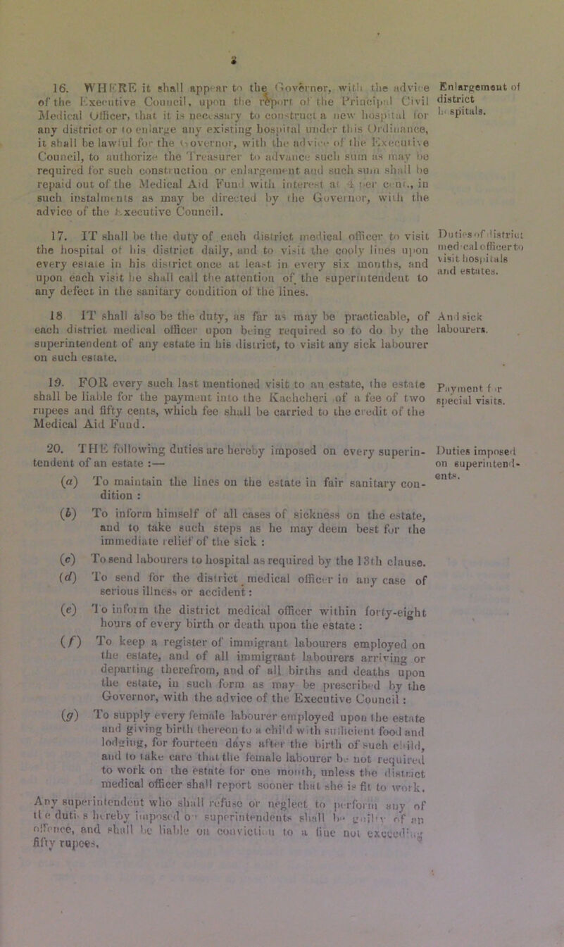 i 16. WHERE it shall appear to the Governor, with the advh e of the Executive Council, upon the report of the Principal Civil Medical Officer, that it is peccssary to construct a new hospital for any district or to enlarge any existing hospital under this Ordinance, it shall he lawful for the <- overnor, with the advi -e of the Executive Council, to authorize the Treasurer to advance such sum us may he required for such construction or enlargement and such sum shall be repaid out of the Medical Aid Fund with interest a i t*er c< nt., in such instalments as may be directed by the Governor, with the advice of the Executive Council. 17. IT shall be the duty of each district medical officer to visit the hospital ot his district daily, and to vi.-it the cooly lines upon every estate in his district once at lea.-t. in every six months, and upon each visit he shali call the attention of the superintendent to any defect in the sanitary condition of the lines. 18 IT shall also be the duty, as far as may he practicable, of each district medical officer upon being required so to do by the superintendent of any estate in his district, to visit any sick labourer on such estate. 15. FOR every such last mentioned visit to an estate, the estate shall be liable for the payment into the Ivachcheri of a fee of two rupees ami fifty cents, which fee shall be carried to the credit of the Medical Aid Fund. 20. THE following duties are hereby imposed on every superin- tendent of an estate :— (a) To maintain the lines on the estate in fair sanitary con- dition : (b) To inform himself of all cases of sickness on the estate, and to take such steps as he may deem best for the immediate telief of the sick : (c) To send labourers to hospital as required by the 13th clause. (d) To send for the district medical officer in any case of serious illness or accident: (e) To inform the distiict medical officer within forty-eight hours of every birth or death upou the estate : (f) To keep a register of immigrant labourers employed on the estate, and of all immigrant, labourers arriving or departing therefrom, and of all births and deaths upon the estate, in such form as may be prescribed by the Governor, with the advice of the Executive Council: (ff) To supply every female labourer employed upon the estate and giving birth thereon to a chi'd with sufficient food and lodging, for fourteen days after the birth of such child, and to take care that the female labourer bo not required to work on the estate (or one month, unless the district medical officer shall report sooner that she is fit to work. Any superintendent who shall refuse or neglect to perform any of tl c doth b hereby imposed O ’ superintendents shall b<* g.jil'v of an o (fence, and shall lie liable on conviction to a line not exceed v,;- fifty rupees. Enlargement of district h< spitals. Duties of district rued-cal officer to visit hospitals and estates. And sick labourer*. Payment f >r special visits. Duties imposed on superintend- ents.